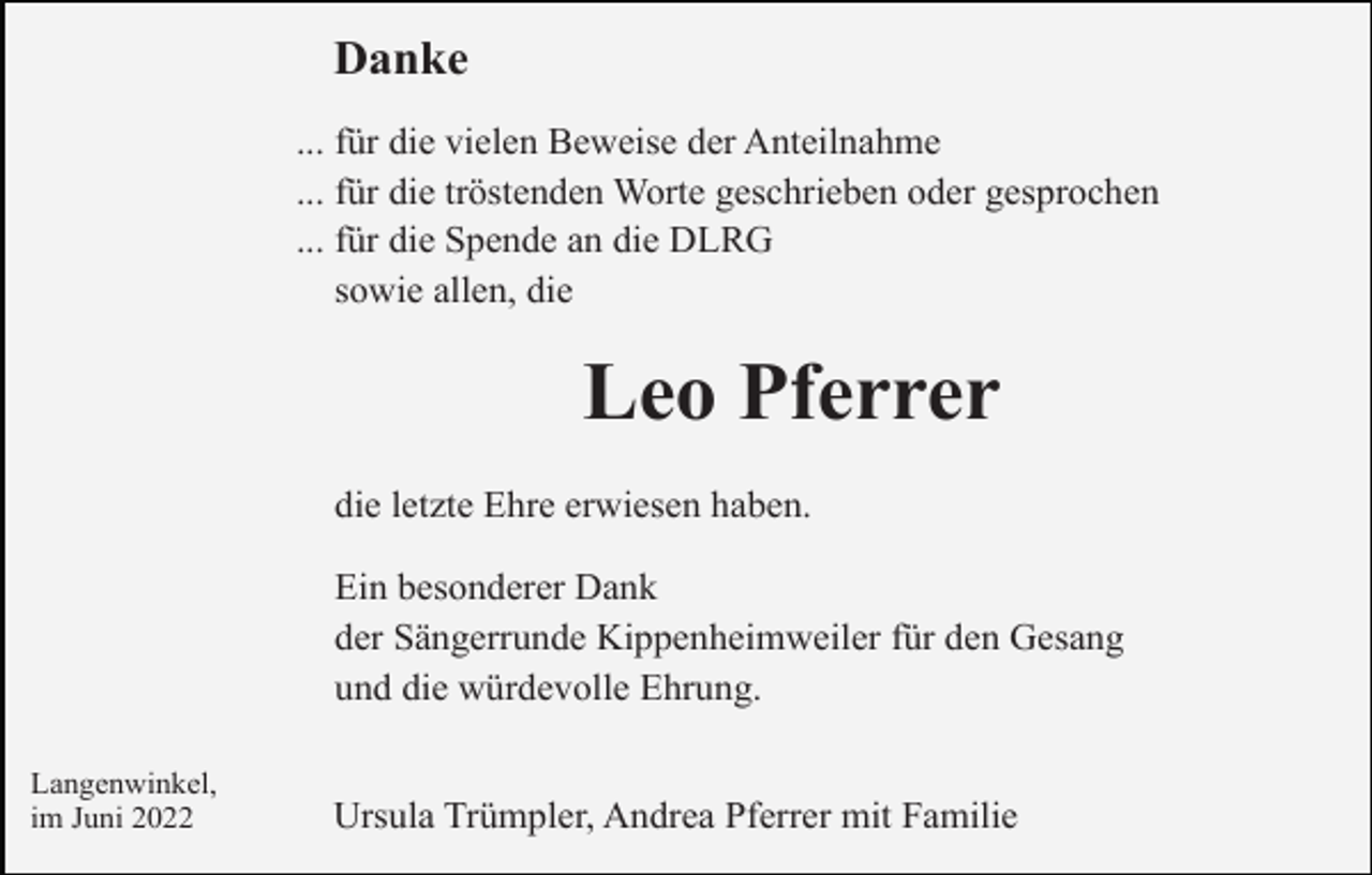 <p>Danke<br />... für die vielen Beweise der Anteilnahme<br />... für die tröstenden Worte geschrieben oder gesprochen<br />... für die Spende an die DLRG<br />sowie allen, die</p><p>Leo Pferrer<br />die letzte Ehre erwiesen haben.<br />Ein besonderer Dank<br />der Sängerrunde Kippenheimweiler für den Gesang<br />und die würdevolle Ehrung.<br />Langenwinkel,<br />im Juni 2022</p><p>Ursula Trümpler, Andrea Pferrer mit Familie</p>