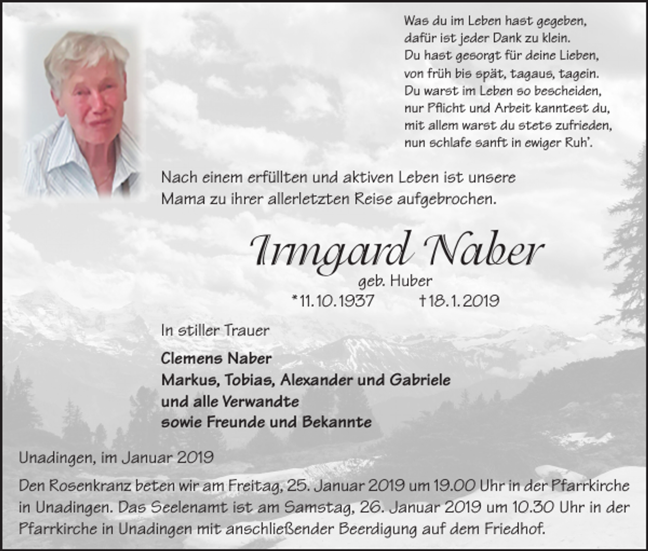 <p>Was du im Leben hast gegeben,<br />dafür ist jeder Dank zu klein.<br />Du hast gesorgt für deine Lieben,<br />von früh bis spät, tagaus, tagein.<br />Du warst im Leben so bescheiden,<br />nur Pflicht und Arbeit kanntest du,<br />mit allem warst du stets zufrieden,<br />nun schlafe sanft in ewiger Ruh’.</p><p>Nach einem erfüllten und aktiven Leben ist unsere<br />Mama zu ihrer allerletzten Reise aufgebrochen.</p><p>Irmgard Naber<br />geb. Huber<br />* 11. 10. 1937<br />† 18. 1. 2019</p><p>In stiller Trauer<br />Clemens Naber<br />Markus, Tobias, Alexander und Gabriele<br />und alle Verwandte<br />sowie Freunde und Bekannte<br />Unadingen, im Januar 2019<br />Den Rosenkranz beten wir am Freitag, 25. Januar 2019 um 19.00 Uhr in der Pfarrkirche<br />in Unadingen. Das Seelenamt ist am Samstag, 26. Januar 2019 um 10.30 Uhr in der<br />Pfarrkirche in Unadingen mit anschließender Beerdigung auf dem Friedhof.</p>