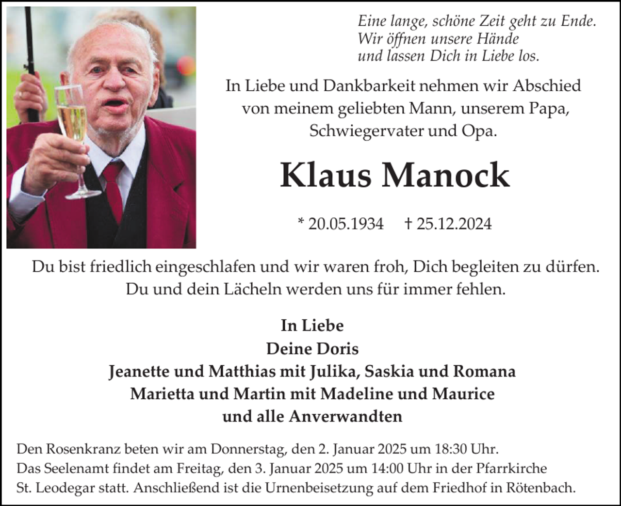 <p>Eine lange, schöne Zeit geht zu Ende.<br />Wir öffnen unsere Hände<br />und lassen Dich in Liebe los.</p><p>In Liebe und Dankbarkeit nehmen wir Abschied<br />von meinem geliebten Mann, unserem Papa,<br />Schwiegervater und Opa.</p><p>Klaus Manock<br />* 20.05.1934</p><p>† 25.12.2024</p><p>Du bist friedlich eingeschlafen und wir waren froh, Dich begleiten zu dürfen.<br />Du und dein Lächeln werden uns für immer fehlen.<br />In Liebe<br />Deine Doris<br />Jeanette und Matthias mit Julika, Saskia und Romana<br />Marietta und Martin mit Madeline und Maurice<br />und alle Anverwandten<br />Den Rosenkranz beten wir am Donnerstag, den 2. Januar 2025 um 18:30 Uhr.<br />Das Seelenamt findet am Freitag, den 3. Januar 2025 um 14:00 Uhr in der Pfarrkirche<br />St. Leodegar statt. Anschließend ist die Urnenbeisetzung auf dem Friedhof in Rötenbach.</p>