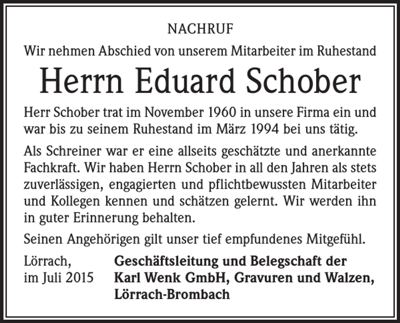 <p>NACHRUF<br />Wir nehmen Abschied von unserem Mitarbeiter im Ruhestand</p><p>Herrn Eduard Schober</p><p>Herr Schober trat im November 1960 in unsere Firma ein und<br />war bis zu seinem Ruhestand im März 1994 bei uns tätig.<br />Als Schreiner war er eine allseits geschätzte und anerkannte<br />Fachkraft. Wir haben Herrn Schober in all den Jahren als stets<br />zuverlässigen, engagierten und pflichtbewussten Mitarbeiter<br />und Kollegen kennen und schätzen gelernt. Wir werden ihn<br />in guter Erinnerung behalten.<br />Seinen Angehörigen gilt unser tief empfundenes Mitgefühl.<br />Lörrach,<br />Geschäftsleitung und Belegschaft der<br />im Juli 2015 Karl Wenk GmbH, Gravuren und Walzen,<br />Lörrach-Brombach</p>