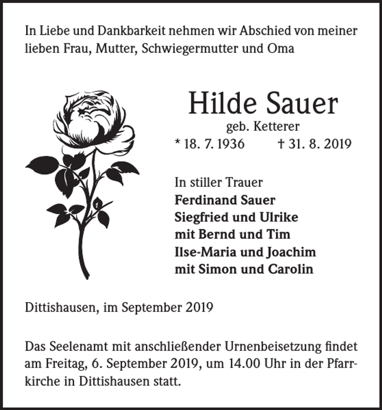 <p>In Liebe und Dankbarkeit nehmen wir Abschied von meiner<br />lieben Frau, Mutter, Schwiegermutter und Oma</p><p>Hilde Sauer</p><p>geb. Ketterer<br />* 18. 7. 1936<br />† 31. 8. 2019<br />In stiller Trauer<br />Ferdinand Sauer<br />Siegfried und Ulrike<br />mit Bernd und Tim<br />Ilse-Maria und Joachim<br />mit Simon und Carolin<br />Dittishausen, im September 2019<br />Das Seelenamt mit anschließender Urnenbeisetzung findet<br />am Freitag, 6. September 2019, um 14.00 Uhr in der Pfarrkirche in Dittishausen statt.</p>