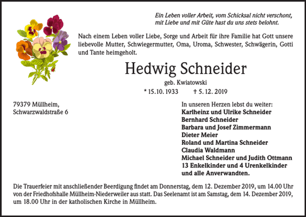<p>Ein Leben voller Arbeit, vom Schicksal nicht verschont,<br />mit Liebe und mit Güte hast du uns stets belohnt.</p><p>Nach einem Leben voller Liebe, Sorge und Arbeit für ihre Familie hat Gott unsere<br />liebevolle Mutter, Schwiegermutter, Oma, Uroma, Schwester, Schwägerin, Gotti<br />und Tante heimgeholt.</p><p>Hedwig Schneider<br />geb. Kwiatowski<br />* 15.10. 1933<br />† 5. 12. 2019<br />79379 Müllheim,<br />In unseren Herzen lebst du weiter:<br />Schwarzwaldstraße 6 Karlheinz und Ulrike Schneider<br />Bernhard Schneider<br />Barbara und Josef Zimmermann<br />Dieter Meier<br />Roland und Martina Schneider<br />Claudia Waldmann<br />Michael Schneider und Judith Ottmann<br />13 Enkelkinder und 4 Urenkelkinder<br />und alle Anverwandten.<br />Die Trauerfeier mit anschließender Beerdigung findet am Donnerstag, dem 12. Dezember 2019, um 14.00 Uhr<br />von der Friedhofshalle Müllheim-Niederweiler aus statt. Das Seelenamt ist am Samstag, dem 14. Dezember 2019,<br />um 18.00 Uhr in der katholischen Kirche in Müllheim.</p>