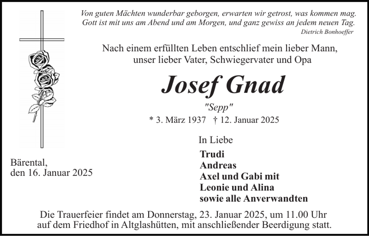 <p>Von guten Mächten wunderbar geborgen, erwarten wir getrost, was kommen mag.<br />Gott ist mit uns am Abend und am Morgen, und ganz gewiss an jedem neuen Tag.<br />Dietrich Bonhoeffer</p><p>Nach einem erfüllten Leben entschlief mein lieber Mann,<br />unser lieber Vater, Schwiegervater und Opa</p><p>Josef Gnad<br />"Sepp"<br />* 3. März 1937 † 12. Januar 2025</p><p>Bärental,<br />den 16. Januar 2025</p><p>In Liebe<br />Trudi<br />Andreas<br />Axel und Gabi mit<br />Leonie und Alina<br />sowie alle Anverwandten</p><p>Die Trauerfeier findet am Donnerstag, 23. Januar 2025, um 11.00 Uhr<br />auf dem Friedhof in Altglashütten, mit anschließender Beerdigung statt.</p>