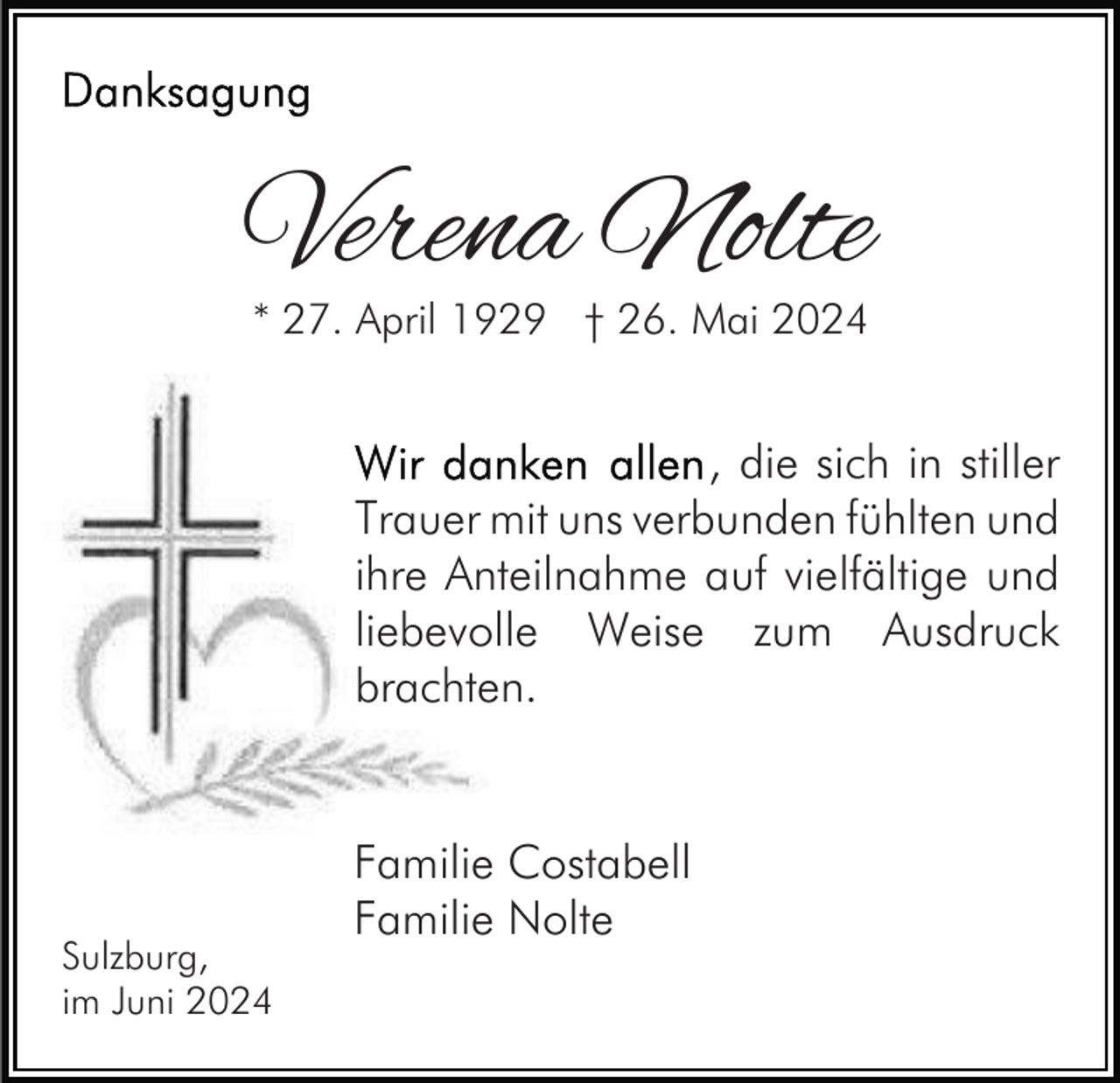 <p>Verena Nolte<br />* 27. April 1929 † 26. Mai 2024</p><p>, die sich in stiller<br />Trauer mit uns verbunden fühlten und<br />ihre Anteilnahme auf vielfältige und<br />liebevolle Weise zum Ausdruck<br />brachten.</p><p>Sulzburg,<br />im Juni 2024</p><p>Familie Costabell<br />Familie Nolte</p>