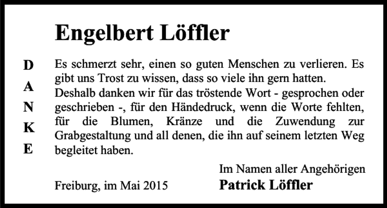 <p>Engelbert Löffler<br />D<br />A<br />N<br />K<br />E</p><p>Es schmerzt sehr, einen so guten Menschen zu verlieren. Es<br />gibt uns Trost zu wissen, dass so viele ihn gern hatten.<br />Deshalb danken wir für das tröstende Wort - gesprochen oder<br />geschrieben -, für den Händedruck, wenn die Worte fehlten,<br />für die Blumen, Kränze und die Zuwendung zur<br />Grabgestaltung und all denen, die ihn auf seinem letzten Weg<br />begleitet haben.<br />Im Namen aller Angehörigen</p><p>Freiburg, im Mai 2015</p><p>Patrick Löffler</p>