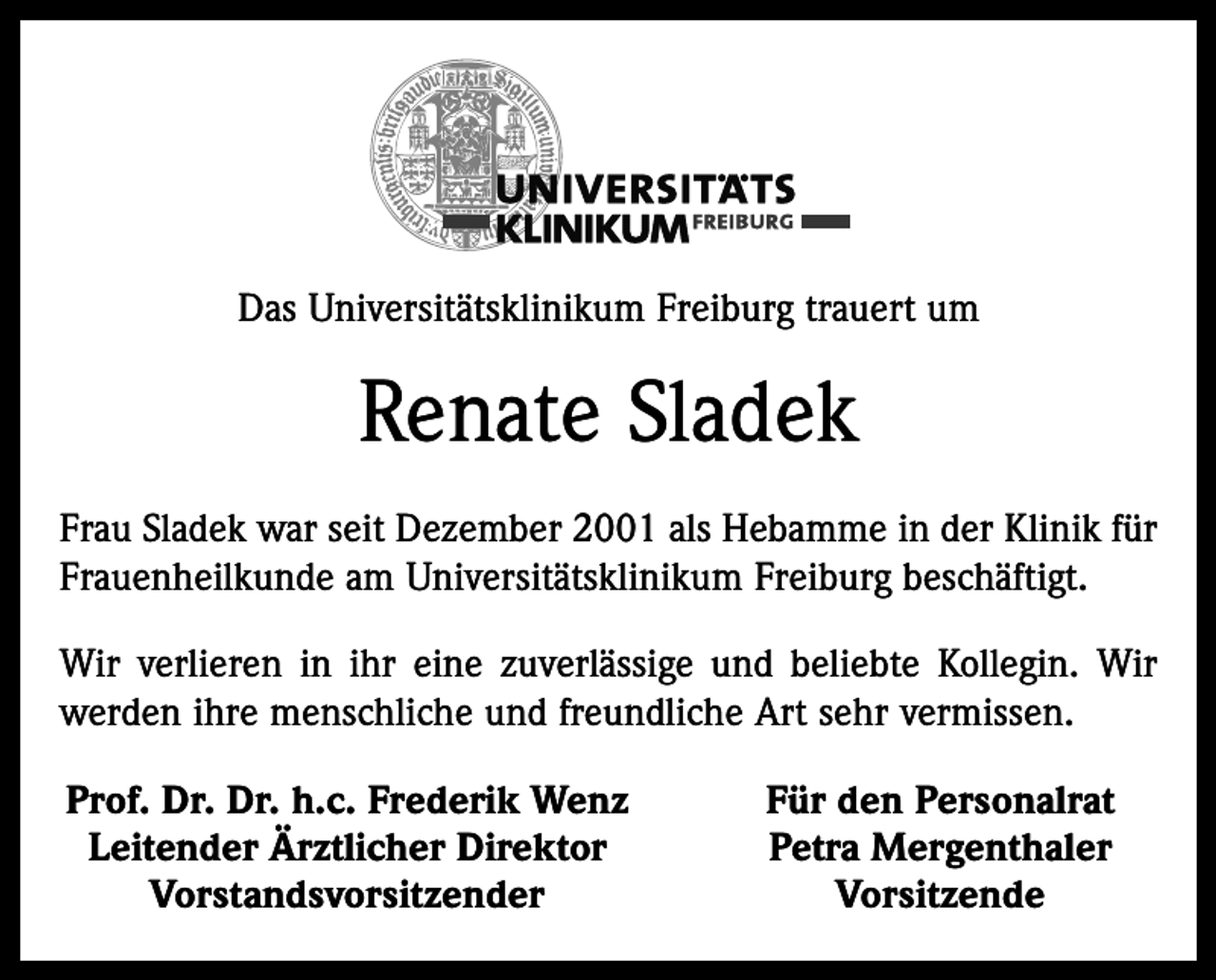 <p>Das Universitätsklinikum Freiburg trauert um</p><p>Renate Sladek<br />Frau Sladek war seit Dezember 2001 als Hebamme in der Klinik für<br />Frauenheilkunde am Universitätsklinikum Freiburg beschäftigt.<br />Wir verlieren in ihr eine zuverlässige und beliebte Kollegin. Wir<br />werden ihre menschliche und freundliche Art sehr vermissen.<br />Prof. Dr. Dr. h.c. Frederik Wenz<br />Leitender Ärztlicher Direktor<br />Vorstandsvorsitzender</p><p>Für den Personalrat<br />Petra Mergenthaler<br />Vorsitzende</p>