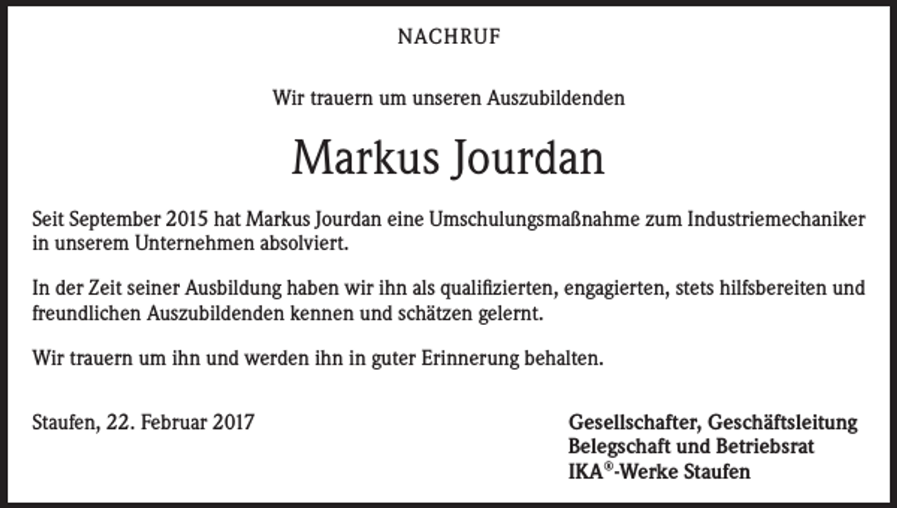 <p>NACHRUF<br />Wir trauern um unseren Auszubildenden</p><p>Markus Jourdan<br />Seit September 2015 hat Markus Jourdan eine Umschulungsmaßnahme zum Industriemechaniker<br />in unserem Unternehmen absolviert.<br />In der Zeit seiner Ausbildung haben wir ihn als qualifizierten, engagierten, stets hilfsbereiten und<br />freundlichen Auszubildenden kennen und schätzen gelernt.<br />Wir trauern um ihn und werden ihn in guter Erinnerung behalten.<br />Staufen, 22. Februar 2017</p><p>Gesellschafter, Geschäftsleitung<br />Belegschaft und Betriebsrat<br />IKA®-Werke Staufen</p>