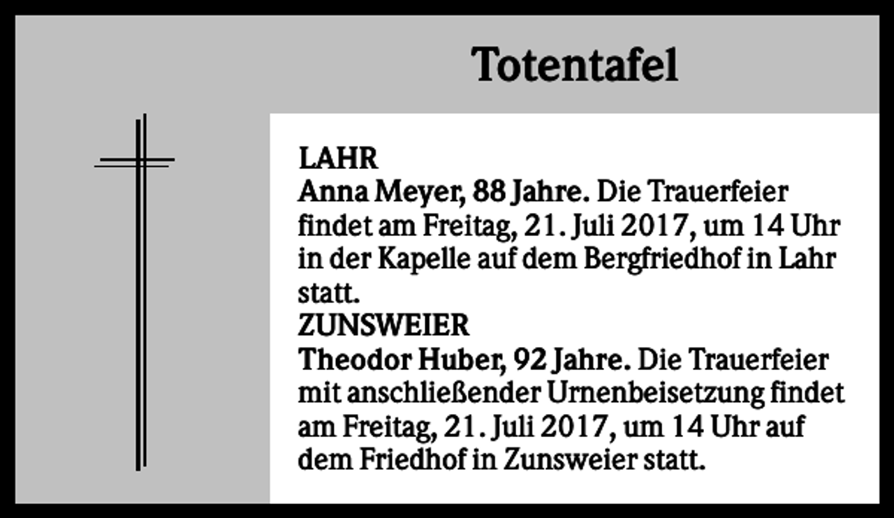 <p>Totentafel<br />LAHR<br />Anna Meyer, 88 Jahre. Die Trauerfeier<br />findet am Freitag, 21. Juli 2017, um 14 Uhr<br />in der Kapelle auf dem Bergfriedhof in Lahr<br />statt.<br />ZUNSWEIER<br />Theodor Huber, 92 Jahre. Die Trauerfeier<br />mit anschließender Urnenbeisetzung findet<br />am Freitag, 21. Juli 2017, um 14 Uhr auf<br />dem Friedhof in Zunsweier statt.</p>
