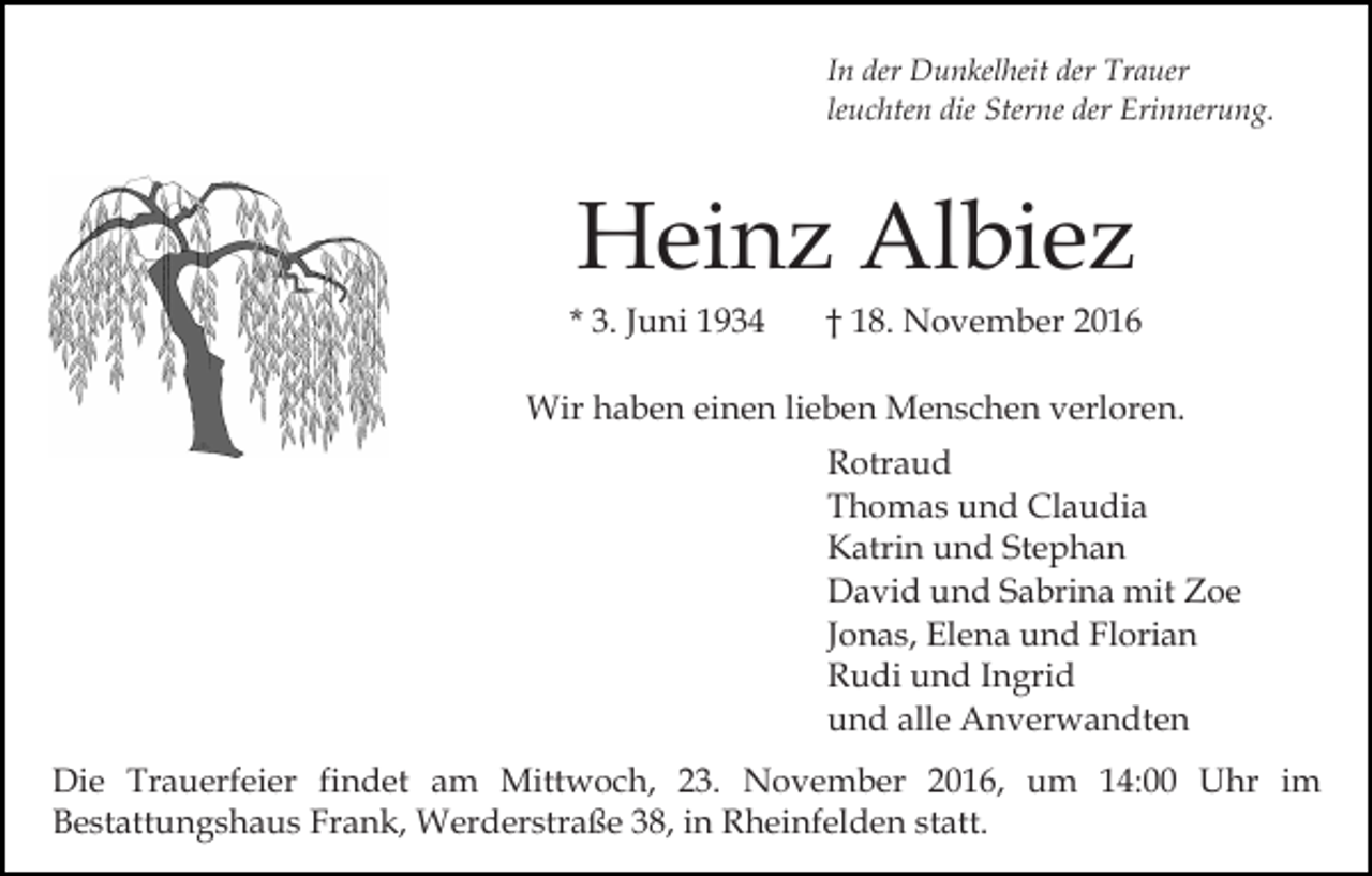 <p>In der Dunkelheit der Trauer<br />leuchten die Sterne der Erinnerung.</p><p>Heinz Albiez<br />* 3. Juni 1934</p><p>† 18. November 2016</p><p>Wir haben einen lieben Menschen verloren.<br />Rotraud<br />Thomas und Claudia<br />Katrin und Stephan<br />David und Sabrina mit Zoe<br />Jonas, Elena und Florian<br />Rudi und Ingrid<br />und alle Anverwandten<br />Die Trauerfeier findet am Mittwoch, 23. November 2016, um 14:00 Uhr im<br />Bestattungshaus Frank, Werderstraße 38, in Rheinfelden statt.</p>