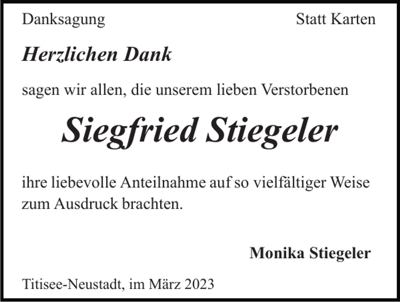 <p>Danksagung</p><p>Statt Karten</p><p>Herzlichen Dank<br />sagen wir allen, die unserem lieben Verstorbenen</p><p>Siegfried Stiegeler<br />ihre liebevolle Anteilnahme auf so vielfältiger Weise<br />zum Ausdruck brachten.<br />Monika Stiegeler<br />Titisee-Neustadt, im März 2023</p>