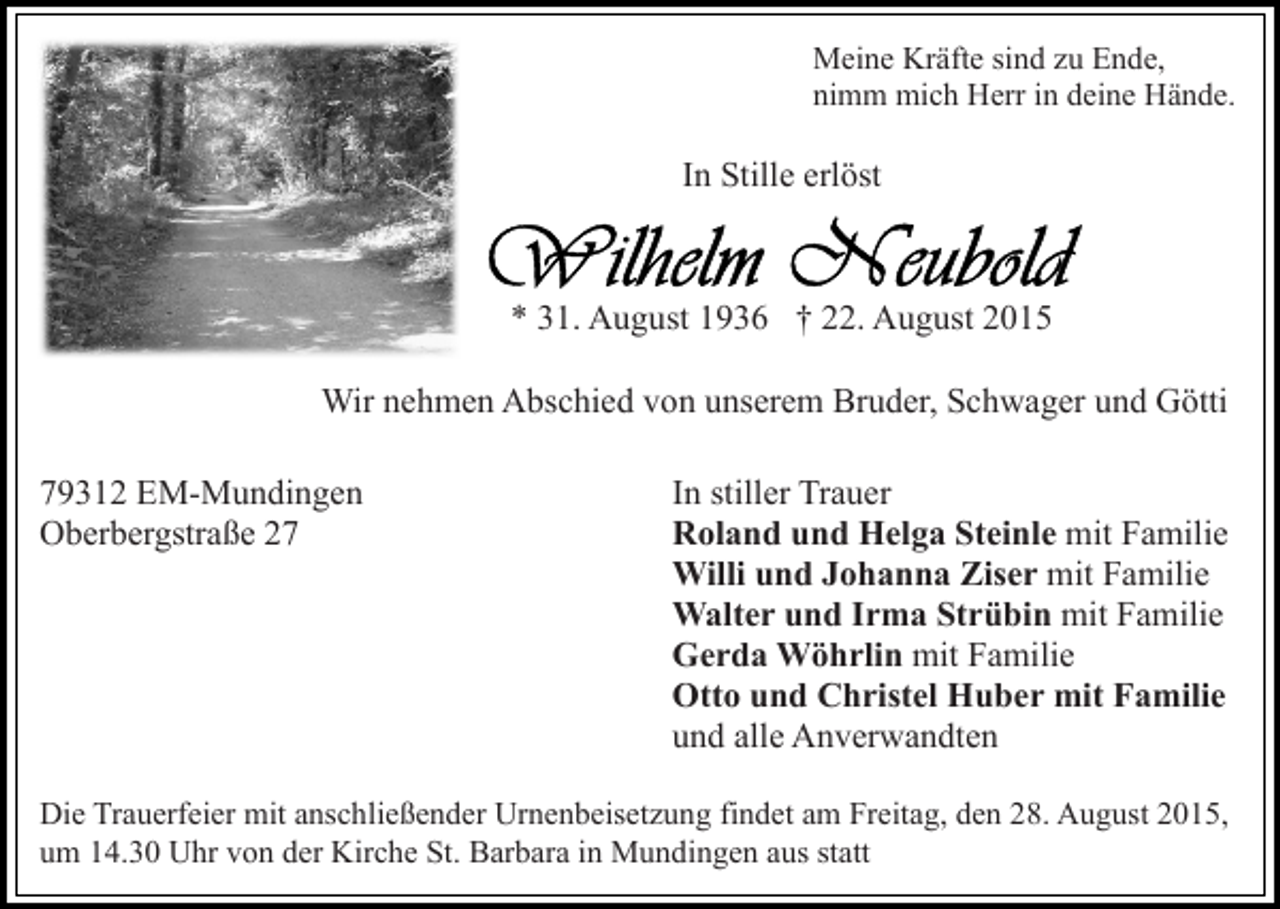 <p>Meine Kräfte sind zu Ende,<br />nimm mich Herr in deine Hände.</p><p>In Stille erlöst</p><p>* 31. August 1936 † 22. August 2015<br />Wir nehmen Abschied von unserem Bruder, Schwager und Götti<br />79312 EM-Mundingen<br />Oberbergstraße 27</p><p>In stiller Trauer<br />Roland und Helga Steinle mit Familie<br />Willi und Johanna Ziser mit Familie<br />Walter und Irma Strübin mit Familie<br />Gerda Wöhrlin mit Familie<br />Otto und Christel Huber mit Familie<br />und alle Anverwandten</p><p>Die Trauerfeier mit anschließender Urnenbeisetzung findet am Freitag, den 28. August 2015,<br />um 14.30 Uhr von der Kirche St. Barbara in Mundingen aus statt</p>