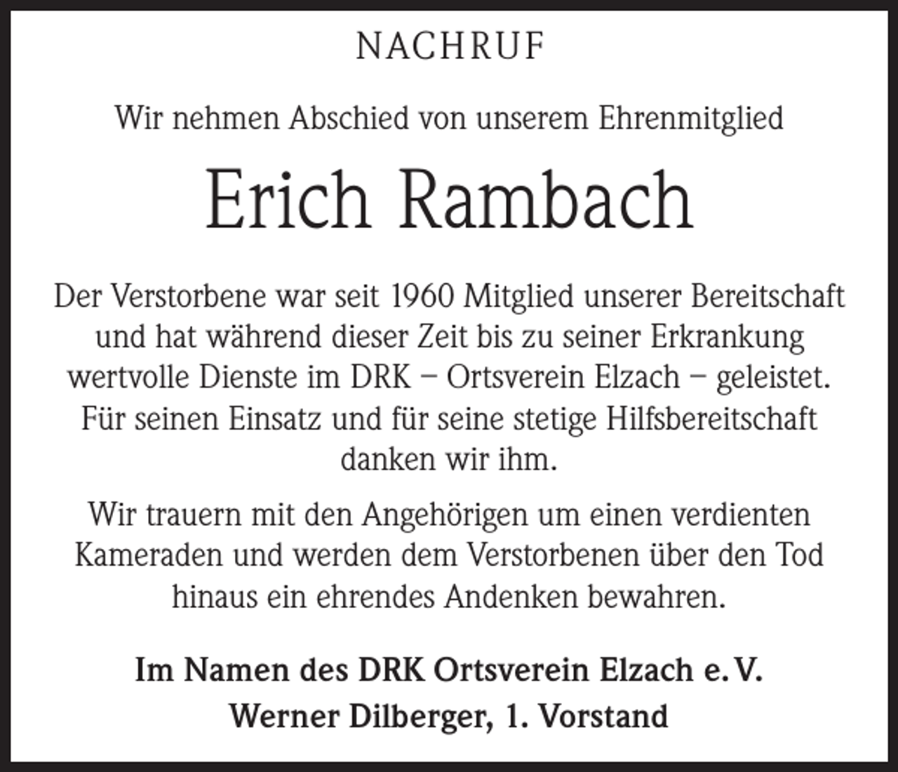 <p>NACH R U F<br />Wir nehmen Abschied von unserem Ehrenmitglied</p><p>Erich Rambach<br />Der Verstorbene war seit 1960 Mitglied unserer Bereitschaft<br />und hat während dieser Zeit bis zu seiner Erkrankung<br />­wertvolle Dienste im DRK – Ortsverein Elzach – geleistet.<br />Für seinen Einsatz und für seine stetige Hilfsbereitschaft<br />danken wir ihm.<br />Wir trauern mit den Angehörigen um einen verdienten<br />Kameraden und werden dem Verstorbenen über den Tod<br />hinaus ein ehrendes Andenken bewahren.<br />Im Namen des DRK Ortsverein Elzach e. V.<br />Werner Dilberger, 1. Vorstand</p>