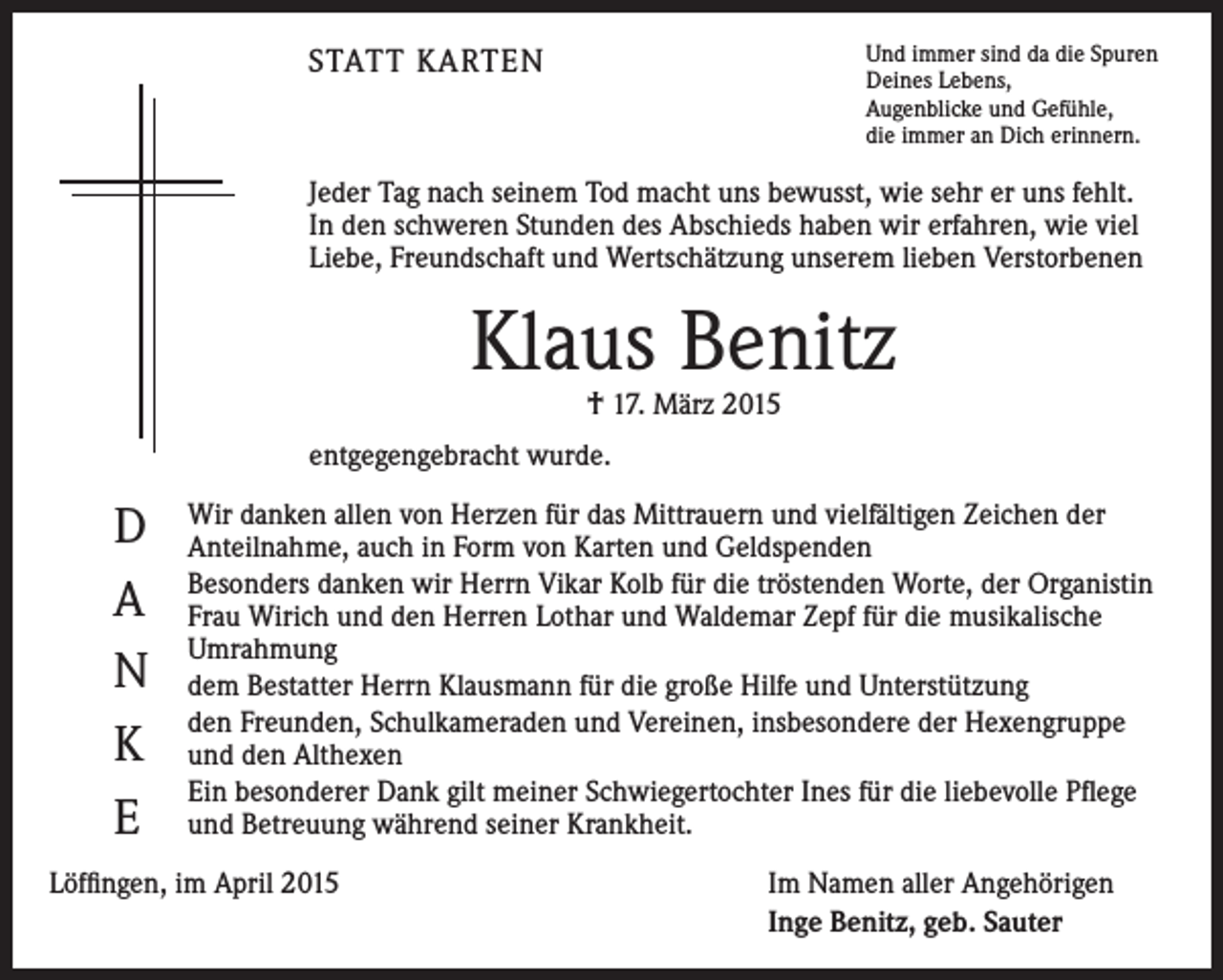 <p>Und immer sind da die Spuren<br />Deines Lebens,<br />Augenblicke und Gefühle,<br />die immer an Dich erinnern.</p><p>STATT KARTEN</p><p>Jeder Tag nach seinem Tod macht uns bewusst, wie sehr er uns fehlt.<br />In den schweren Stunden des Abschieds haben wir erfahren, wie viel<br />Liebe, Freundschaft und Wertschätzung unserem lieben Verstorbenen</p><p>Klaus Benitz<br />† 17. März 2015</p><p>entgegengebracht wurde.</p><p>D<br />A<br />N<br />K<br />E</p><p>Wir danken allen von Herzen für das Mittrauern und vielfältigen Zeichen der<br />Anteilnahme, auch in Form von Karten und Geldspenden<br />Besonders danken wir Herrn Vikar Kolb für die tröstenden Worte, der Organistin<br />Frau Wirich und den Herren Lothar und Waldemar Zepf für die musikalische<br />Umrahmung<br />dem Bestatter Herrn Klausmann für die große Hilfe und Unterstützung<br />den Freunden, Schulkameraden und Vereinen, insbesondere der Hexengruppe<br />und den Althexen<br />Ein besonderer Dank gilt meiner Schwiegertochter Ines für die liebevolle Pflege<br />und Betreuung während seiner Krankheit.</p><p>Löffingen, im April 2015</p><p>Im Namen aller Angehörigen<br />Inge Benitz, geb. Sauter</p>