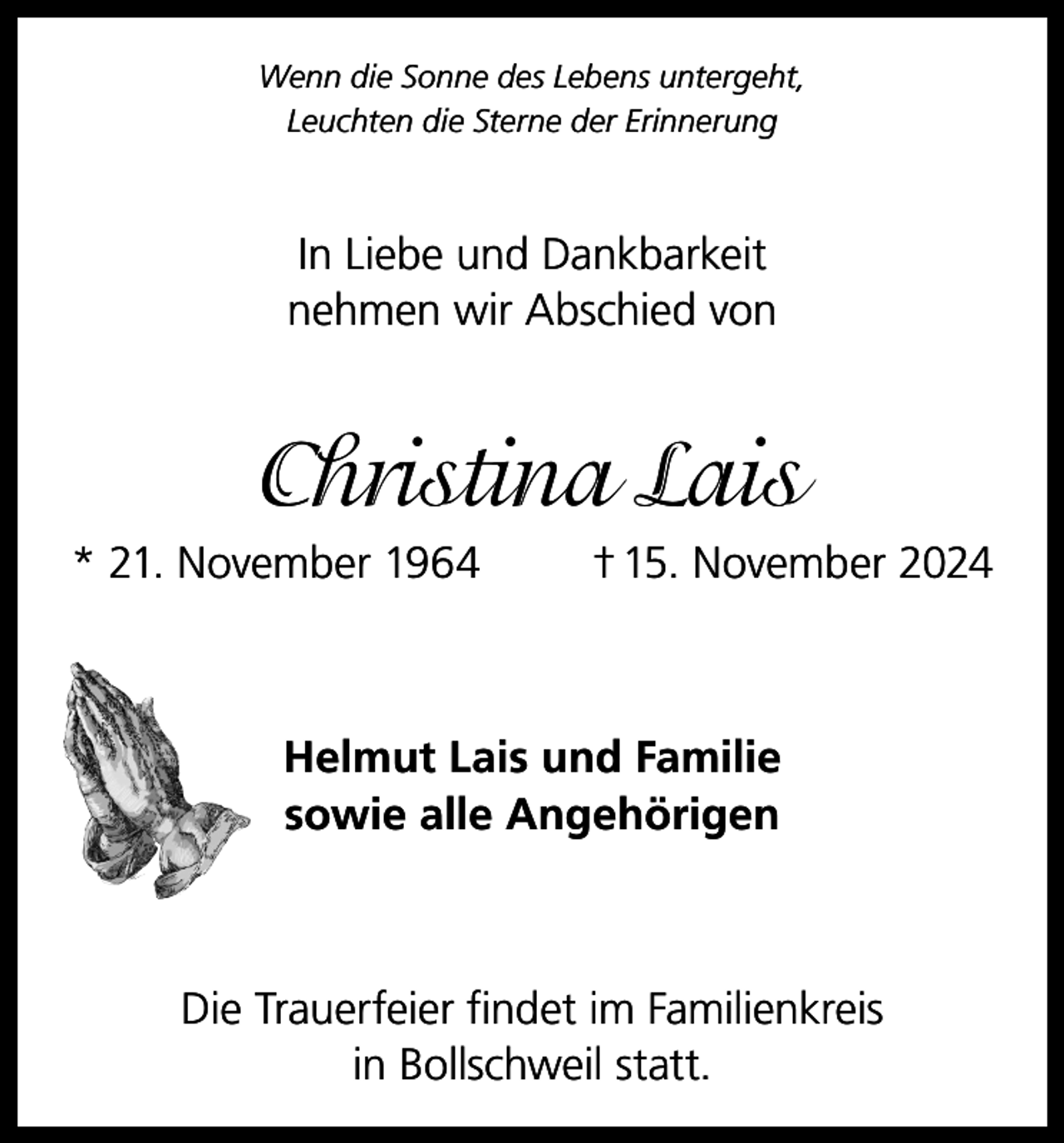 <p>Wenn die Sonne des Lebens untergeht,<br />Leuchten die Sterne der Erinnerung</p><p>In Liebe und Dankbarkeit<br />nehmen wir Abschied von</p><p>Christina Lais<br />* 21. November 1964</p><p>† 15. November 2024</p><p>Helmut Lais und Familie<br />sowie alle Angehörigen</p><p>Die Trauerfeier findet im Familienkreis<br />in Bollschweil statt.</p>
