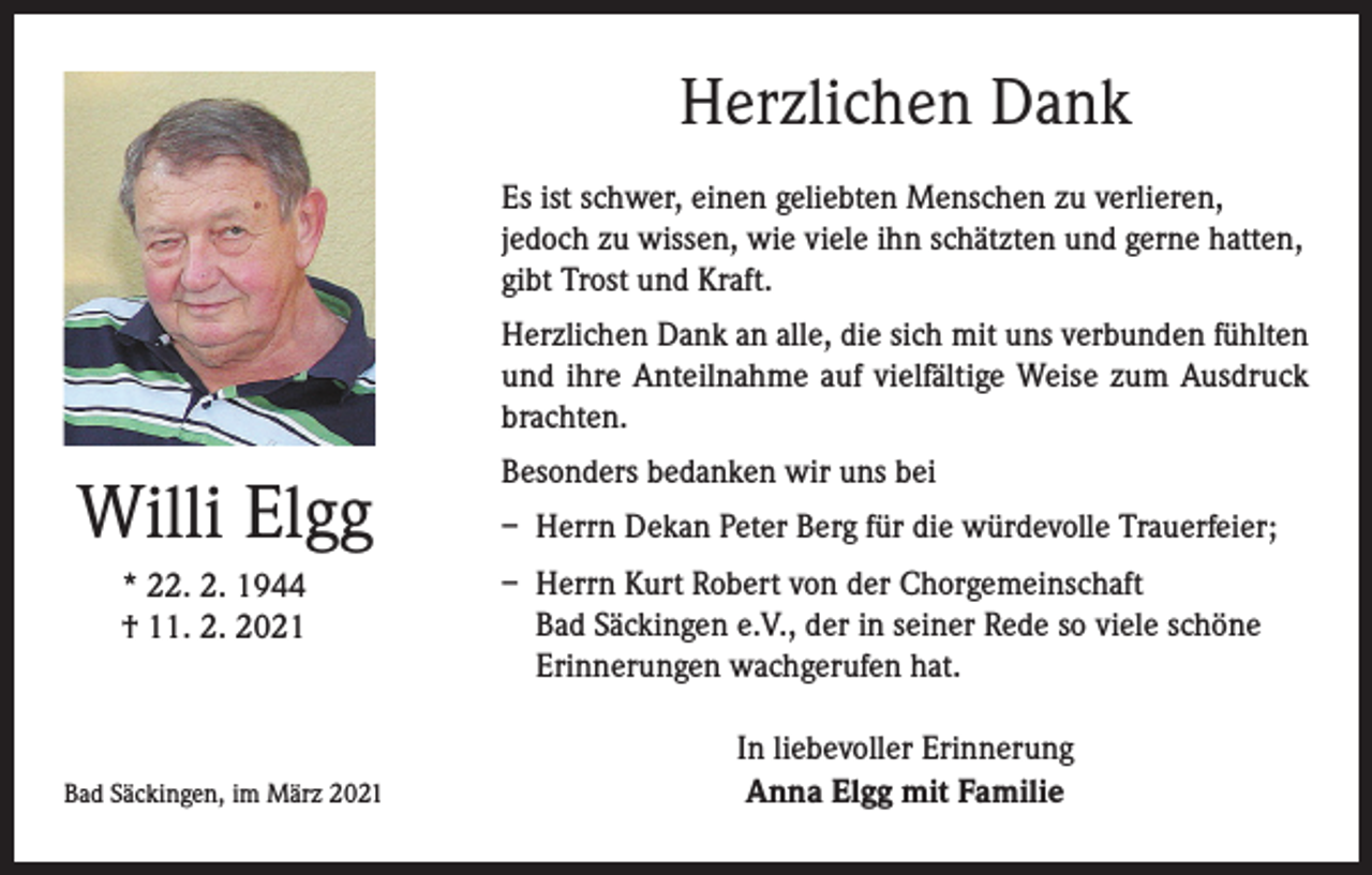 <p>Herzlichen Dank<br />Es ist schwer, einen geliebten Menschen zu verlieren,<br />jedoch zu wissen, wie viele ihn schätzten und gerne hatten,<br />gibt Trost und Kraft.<br />Herzlichen Dank an alle, die sich mit uns verbunden fühlten<br />und ihre Anteilnahme auf vielfältige Weise zum Ausdruck<br />brachten.</p><p>Willi Elgg<br />* 22. 2. 1944<br />† 11. 2. 2021</p><p>Bad Säckingen, im März 2021</p><p>Besonders bedanken wir uns bei<br />– Herrn Dekan Peter Berg für die würdevolle Trauerfeier;<br />– Herrn Kurt Robert von der Chorgemeinschaft<br />Bad Säckingen e.V., der in seiner Rede so viele schöne<br />Erinnerungen wachgerufen hat.<br />In liebevoller Erinnerung<br />Anna Elgg mit Familie</p>