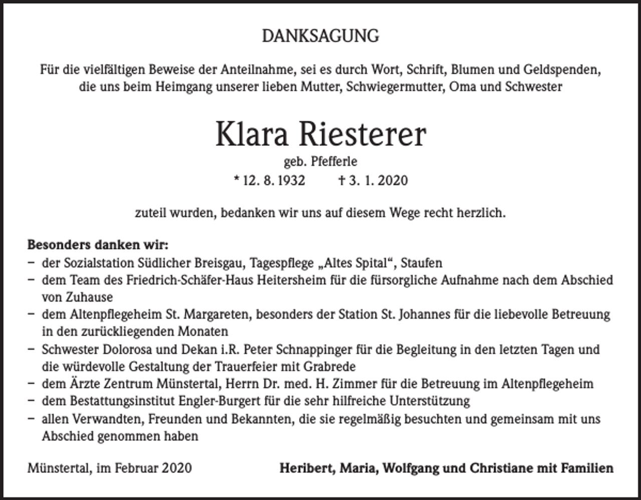 <p>DANKSAGUNG<br />Für die vielfältigen Beweise der Anteilnahme, sei es durch Wort, Schrift, Blumen und Geldspenden,<br />die uns beim Heimgang unserer lieben Mutter, Schwiegermutter, Oma und Schwester</p><p>Klara Riesterer<br />geb. Pfefferle<br />* 12. 8. 1932<br />† 3. 1. 2020</p><p>zuteil wurden, bedanken wir uns auf diesem Wege recht herzlich.<br />Besonders danken wir:<br />– der Sozialstation Südlicher Breisgau, Tagespflege „Altes Spital“, Staufen<br />– dem Team des Friedrich-Schäfer-Haus Heitersheim für die fürsorgliche Aufnahme nach dem Abschied<br />von Zuhause<br />– dem Altenpflegeheim St. Margareten, besonders der Station St. Johannes für die liebevolle Betreuung<br />in den zurückliegenden Monaten<br />– Schwester Dolorosa und Dekan i.R. Peter Schnappinger für die Begleitung in den letzten Tagen und<br />die würdevolle Gestaltung der Trauerfeier mit Grabrede<br />– dem Ärzte Zentrum Münstertal, Herrn Dr. med. H. Zimmer für die Betreuung im Altenpflegeheim<br />– dem Bestattungsinstitut Engler-Burgert für die sehr hilfreiche Unterstützung<br />– allen Verwandten, Freunden und Bekannten, die sie regelmäßig besuchten und gemeinsam mit uns<br />Abschied genommen haben<br />Münstertal, im Februar 2020</p><p>Heribert, Maria, Wolfgang und Christiane mit Familien</p>