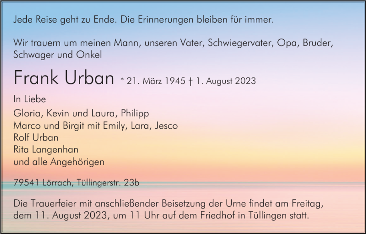 <p>Jede Reise geht zu Ende. Die Erinnerungen bleiben für immer.<br />Wir trauern um meinen Mann, unseren Vater, Schwiegervater, Opa, Bruder,<br />Schwager und Onkel</p><p>Frank Urban * 21. März 1945 † 1. August 2023<br />In Liebe<br />Gloria, Kevin und Laura, Philipp<br />Marco und Birgit mit Emily, Lara, Jesco<br />Rolf Urban<br />Rita Langenhan<br />und alle Angehörigen<br />79541 Lörrach, Tüllingerstr. 23b</p><p>Die Trauerfeier mit anschließender Beisetzung der Urne findet am Freitag,<br />dem 11. August 2023, um 11 Uhr auf dem Friedhof in Tüllingen statt.</p>