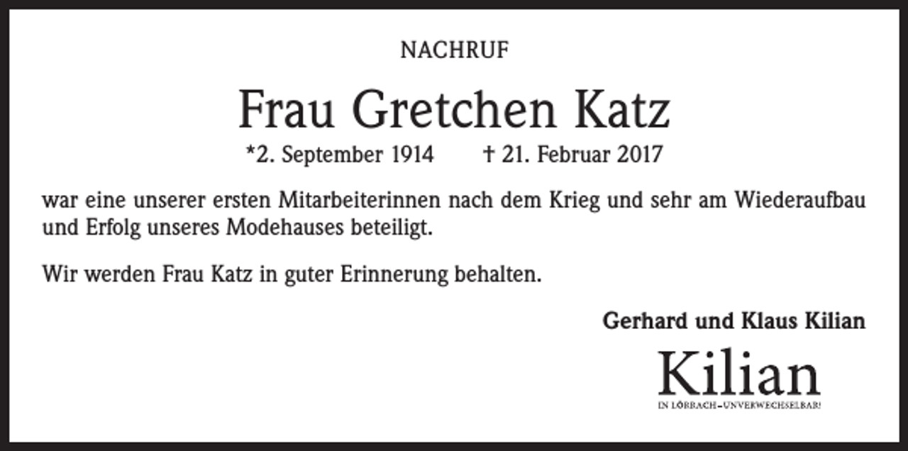 <p>NACHRUF</p><p>Frau Gretchen Katz<br />*2. September 1914 † 21. Februar 2017</p><p>war eine unserer ersten Mitarbeiterinnen nach dem Krieg und sehr am Wiederaufbau<br />und Erfolg unseres Modehauses beteiligt.<br />Wir werden Frau Katz in guter Erinnerung behalten.<br />Gerhard und Klaus Kilian</p>