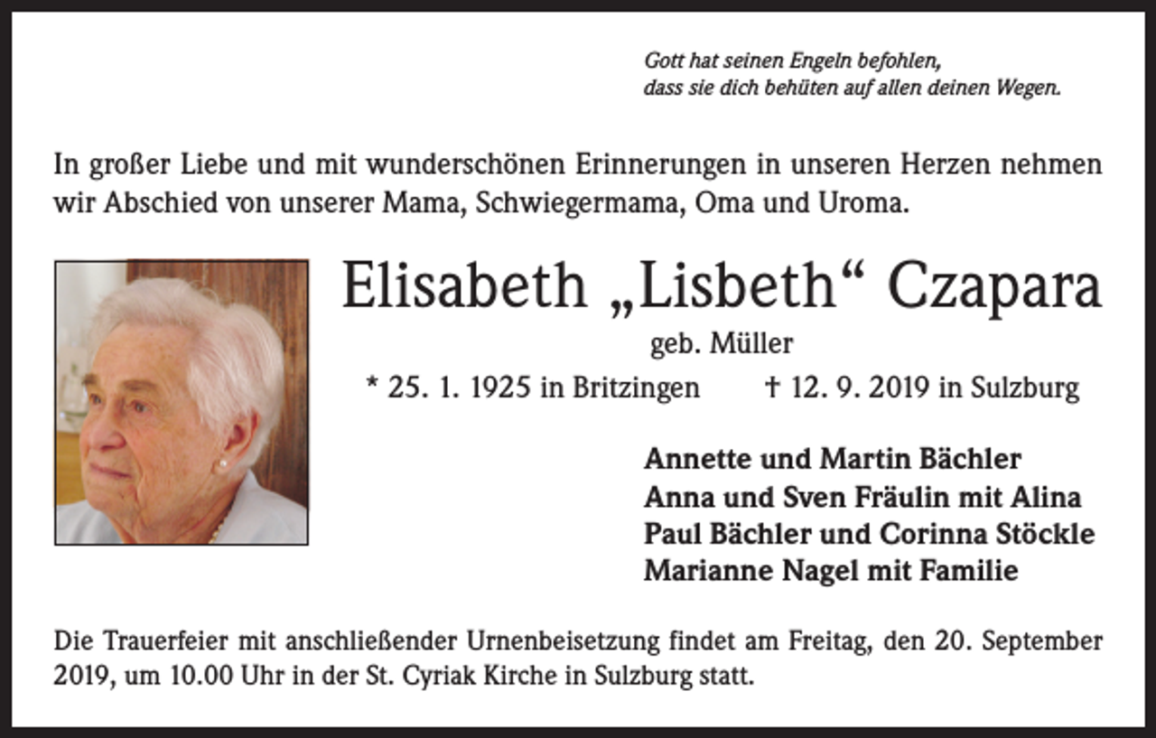 <p>Gott hat seinen Engeln befohlen,<br />dass sie dich behüten auf allen deinen Wegen.</p><p>In großer Liebe und mit wunderschönen Erinnerungen in ­unseren Herzen nehmen<br />wir Abschied von unserer Mama, Schwiegermama, Oma und Uroma.</p><p>Elisabeth „Lisbeth“ Czapara<br />geb. Müller<br />* 25. 1. 1925 in Britzingen † 12. 9. 2019 in Sulzburg<br />Annette und Martin Bächler<br />Anna und Sven Fräulin mit Alina<br />Paul Bächler und Corinna Stöckle<br />Marianne Nagel mit Familie<br />Die Trauerfeier mit anschließender Urnenbeisetzung findet am Freitag, den 20. September<br />2019, um 10.00 Uhr in der St. Cyriak Kirche in Sulzburg statt.</p>
