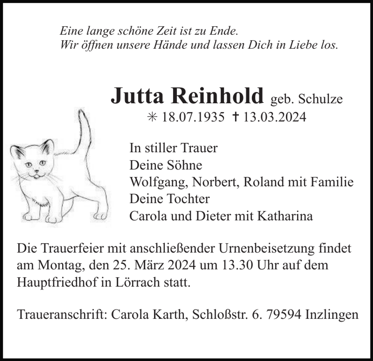 <p>Eine lange schöne Zeit ist zu Ende.<br />Wir öffnen unsere Hände und lassen Dich in Liebe los.</p><p>Jutta Reinhold geb. Schulze<br />✳ 18.07.1935 ✝ 13.03.2024<br />In stiller Trauer<br />Deine Söhne<br />Wolfgang, Norbert, Roland mit Familie<br />Deine Tochter<br />Carola und Dieter mit Katharina<br />Die Trauerfeier mit anschließender Urnenbeisetzung findet<br />am Montag, den 25. März 2024 um 13.30 Uhr auf dem<br />Hauptfriedhof in Lörrach statt.<br />Traueranschrift: Carola Karth, Schloßstr. 6. 79594 Inzlingen</p>
