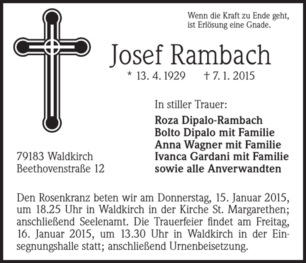 <p>Wenn die Kraft zu Ende geht,<br />ist Erlösung eine Gnade.</p><p>Josef Rambach<br />* 13. 4. 1929 † 7. 1. 2015</p><p>79183 Waldkirch<br />Beethovenstraße 12</p><p>In stiller Trauer:<br />Roza Dipalo-Rambach<br />Bolto Dipalo mit Familie<br />Anna Wagner mit Familie<br />Ivanca Gardani mit Familie<br />sowie alle Anverwandten</p><p>Den Rosenkranz beten wir am Donnerstag, 15. Januar 2015,<br />um 18.25 Uhr in Waldkirch in der Kirche St. Margarethen;<br />anschließend Seelenamt. Die Trauerfeier findet am Freitag,<br />16. Januar 2015, um 13.30 Uhr in Waldkirch in der Ein­<br />segnungshalle statt; a­ nschließend Urnenbeisetzung.</p>