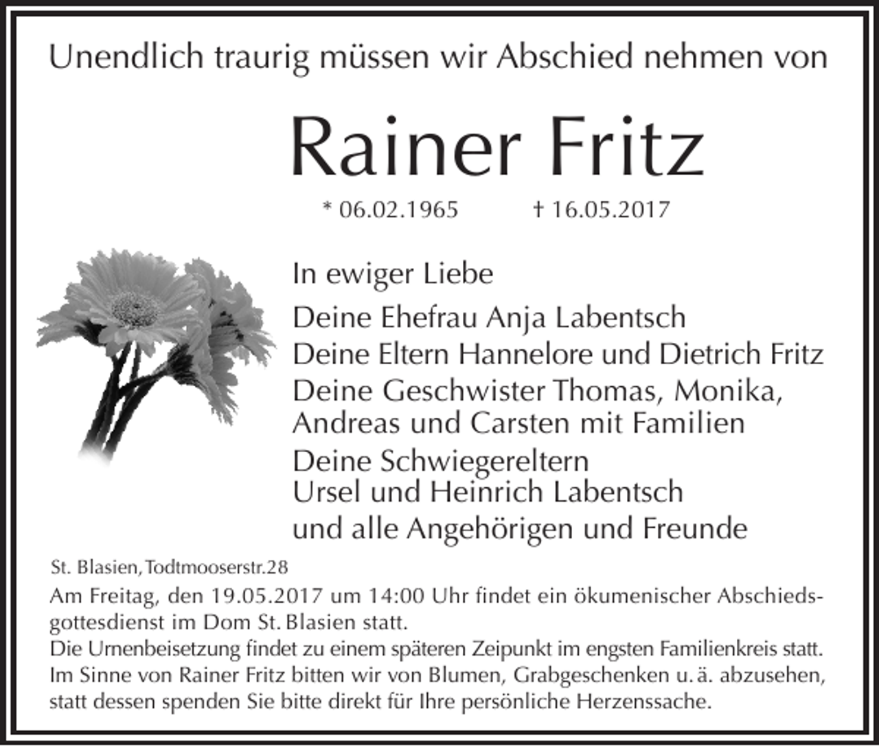 <p>Unendlich traurig müssen wir Abschied nehmen von</p><p>Rainer Fritz<br />* 06.02.1965</p><p>† 16.05.2017</p><p>In ewiger Liebe<br />Deine Ehefrau Anja Labentsch<br />Deine Eltern Hannelore und Dietrich Fritz<br />Deine Geschwister Thomas, Monika,<br />Andreas und Carsten mit Familien<br />Deine Schwiegereltern<br />Ursel und Heinrich Labentsch<br />und alle Angehörigen und Freunde<br />St. Blasien, Todtmooserstr.28</p><p>Am Freitag, den 19.05.2017 um 14:00 Uhr findet ein ökumenischer Abschiedsgottesdienst im Dom St. Blasien statt.<br />Die Urnenbeisetzung findet zu einem späteren Zeipunkt im engsten Familienkreis statt.<br />Im Sinne von Rainer Fritz bitten wir von Blumen, Grabgeschenken u. ä. abzusehen,<br />statt dessen spenden Sie bitte direkt für Ihre persönliche Herzenssache.</p>
