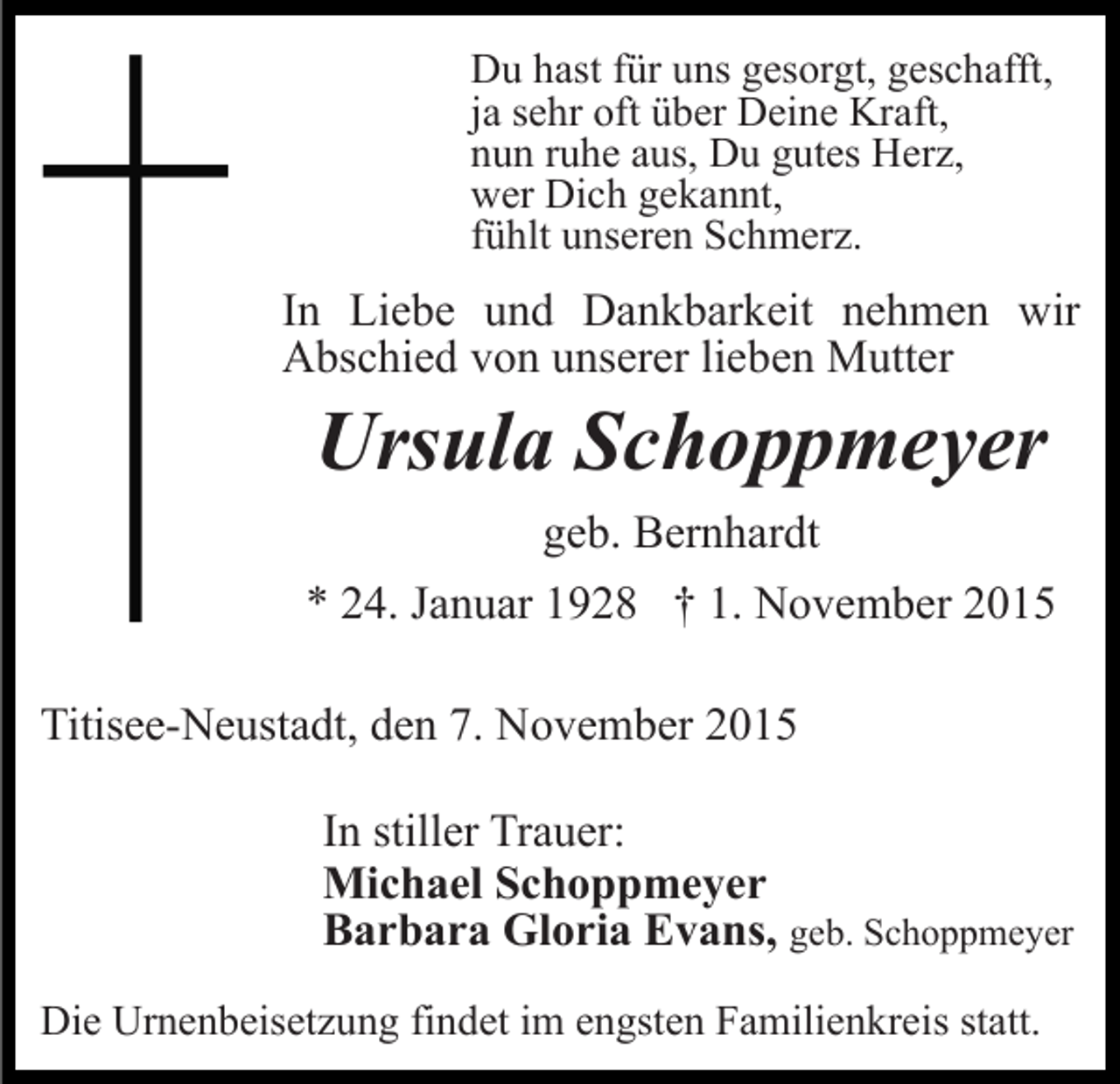 <p>Du hast für uns gesorgt, geschafft,<br />ja sehr oft über Deine Kraft,<br />nun ruhe aus, Du gutes Herz,<br />wer Dich gekannt,<br />fühlt unseren Schmerz.</p><p>In Liebe und Dankbarkeit nehmen wir<br />Abschied von unserer lieben Mutter</p><p>Ursula Schoppmeyer<br />geb. Bernhardt<br />* 24. Januar 1928 † 1. November 2015<br />Titisee-Neustadt, den 7. November 2015<br />In stiller Trauer:<br />Michael Schoppmeyer<br />Barbara Gloria Evans, geb. Schoppmeyer<br />Die Urnenbeisetzung findet im engsten Familienkreis statt.</p>
