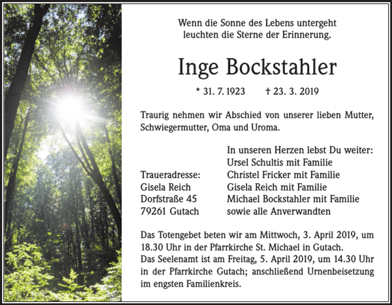 <p>Wenn die Sonne des Lebens untergeht<br />leuchten die Sterne der ­Erinnerung.</p><p>Inge Bockstahler<br />* 31. 7. 1923 † 23. 3. 2019<br />Traurig nehmen wir Abschied von unserer lieben Mutter,<br />Schwiegermutter, Oma und Uroma.</p><p>Traueradresse:<br />Gisela Reich<br />Dorfstraße 45<br />79261 Gutach</p><p>In unseren Herzen lebst Du weiter:<br />Ursel Schultis mit Familie<br />Christel Fricker mit Familie<br />Gisela Reich mit Familie<br />Michael Bockstahler mit Familie<br />sowie alle Anverwandten</p><p>Das Totengebet beten wir am Mittwoch, 3. April 2019, um<br />18.30 Uhr in der Pfarrkirche St. Michael in Gutach.<br />Das Seelenamt ist am Freitag, 5. April 2019, um 14.30 Uhr<br />in der Pfarrkirche Gutach; anschließend Urnenbeisetzung<br />im engsten Familienkreis.</p>