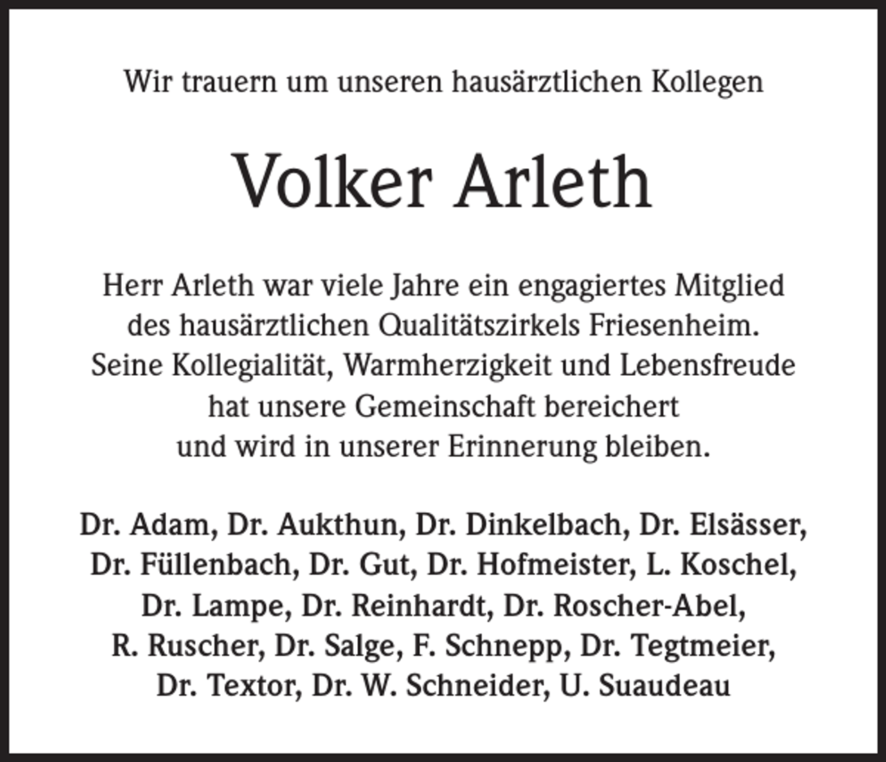<p>Wir trauern um unseren hausärztlichen Kollegen</p><p>Volker Arleth<br />Herr Arleth war viele Jahre ein engagiertes Mitglied<br />des hausärztlichen Qualitätszirkels Friesenheim.<br />Seine Kollegialität, Warmherzigkeit und Lebensfreude<br />hat unsere Gemeinschaft bereichert<br />und wird in unserer Erinnerung bleiben.<br />Dr. Adam, Dr. Aukthun, Dr. Dinkelbach, Dr. Elsässer,<br />Dr. Füllenbach, Dr. Gut, Dr. Hofmeister, L. Koschel,<br />Dr. Lampe, Dr. Reinhardt, Dr. Roscher-Abel,<br />R. Ruscher, Dr. Salge, F. Schnepp, Dr. Tegtmeier,<br />Dr. Textor, Dr. W. Schneider, U. Suaudeau</p>