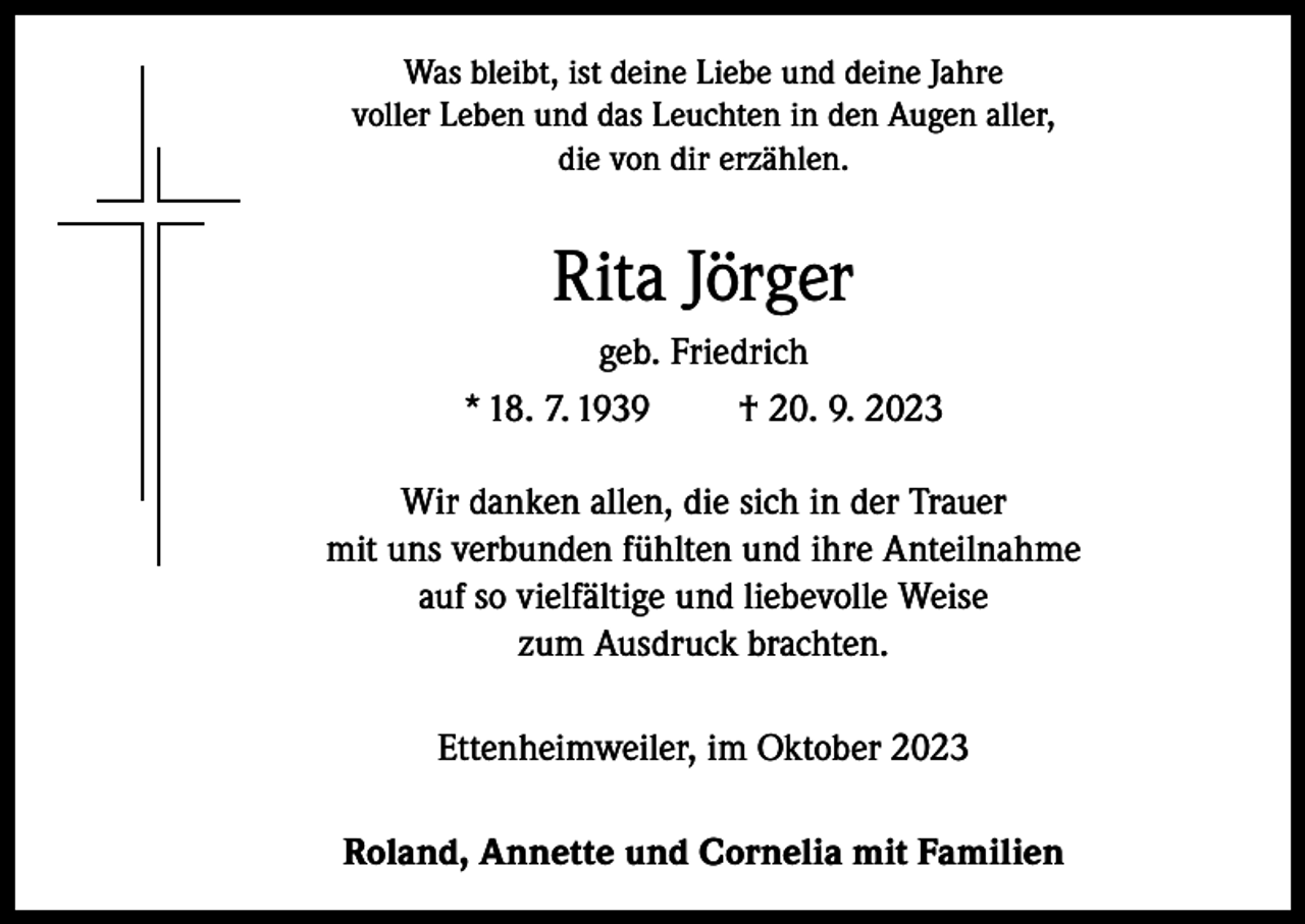 <p>Was bleibt, ist deine Liebe und deine Jahre<br />voller Leben und das Leuchten in den Augen aller,<br />die von dir erzählen.</p><p>Rita Jörger<br />geb. Friedrich<br />* 18. 7. 1939<br />† 20. 9. 2023<br />Wir danken allen, die sich in der Trauer<br />mit uns verbunden fühlten und ihre Anteilnahme<br />auf so vielfältige und liebevolle Weise<br />zum Ausdruck brachten.<br />Ettenheimweiler, im Oktober 2023<br />Roland, Annette und Cornelia mit Familien</p>