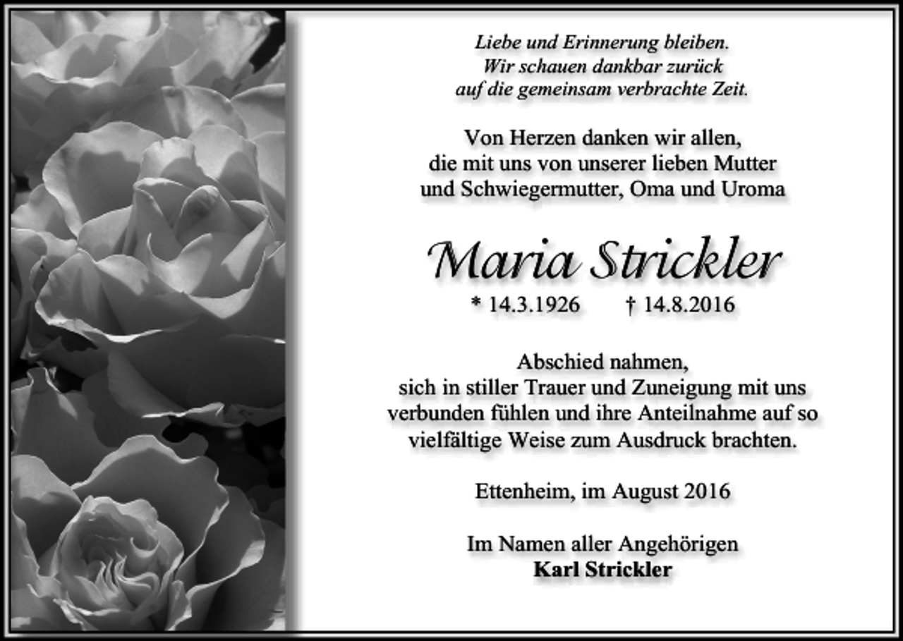 <p>Liebe und Erinnerung bleiben.<br />Wir schauen dankbar zurück<br />auf die gemeinsam verbrachte Zeit.</p><p>Von Herzen danken wir allen,<br />die mit uns von unserer lieben Mutter<br />und Schwiegermutter, Oma und Uroma</p><p>Maria Strickler<br />* 14.3.1926</p><p>† 14.8.2016</p><p>Abschied nahmen,<br />sich in stiller Trauer und Zuneigung mit uns<br />verbunden fühlen und ihre Anteilnahme auf so<br />vielfältige Weise zum Ausdruck brachten.<br />Ettenheim, im August 2016<br />Im Namen aller Angehörigen<br />Karl Strickler</p>