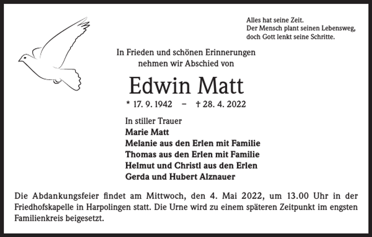 <p>Alles hat seine Zeit.<br />Der Mensch plant seinen Lebensweg,<br />doch Gott lenkt seine Schritte.</p><p>In Frieden und schönen Erinnerungen<br />nehmen wir Abschied von</p><p>Edwin Matt</p><p>* 17. 9. 1942 – † 28. 4. 2022<br />In stiller Trauer<br />Marie Matt<br />Melanie aus den Erlen mit Familie<br />Thomas aus den Erlen mit Familie<br />Helmut und Christl aus den Erlen<br />Gerda und Hubert Alznauer<br />Die Abdankungsfeier findet am Mittwoch, den 4. Mai 2022, um 13.00 Uhr in der<br />­Friedhofskapelle in Harpolingen statt. Die Urne wird zu einem späteren Zeitpunkt im engsten­<br />Familienkreis beigesetzt.</p>