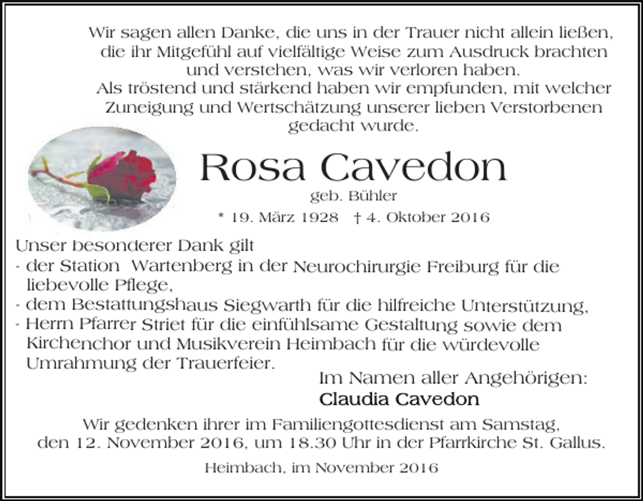 <p>Wir sagen allen Danke, die uns in der Trauer nicht allein ließen,<br />die ihr Mitgefühl auf vielfältige Weise zum Ausdruck brachten<br />und verstehen, was wir verloren haben.<br />Als tröstend und stärkend haben wir empfunden, mit welcher<br />Zuneigung und Wertschätzung unserer lieben Verstorbenen<br />gedacht wurde.</p><p>Rosa Cavedon<br />geb. Bühler<br />* 19. März 1928 † 4. Oktober 2016</p><p>Unser besonderer Dank gilt<br />- der Station Wartenberg in der Neurochirurgie Freiburg für die<br />liebevolle Pflege,<br />- dem Bestattungshaus Siegwarth für die hilfreiche Unterstützung,<br />- Herrn Pfarrer Striet für die einfühlsame Gestaltung sowie dem<br />Kirchenchor und Musikverein Heimbach für die würdevolle<br />Umrahmung der Trauerfeier.<br />Im Namen aller Angehörigen:<br />Wir gedenken ihrer im Familiengottesdienst am Samstag,<br />den 12. November 2016, um 18.30 Uhr in der Pfarrkirche St. Gallus.<br />Heimbach, im November 2016</p>