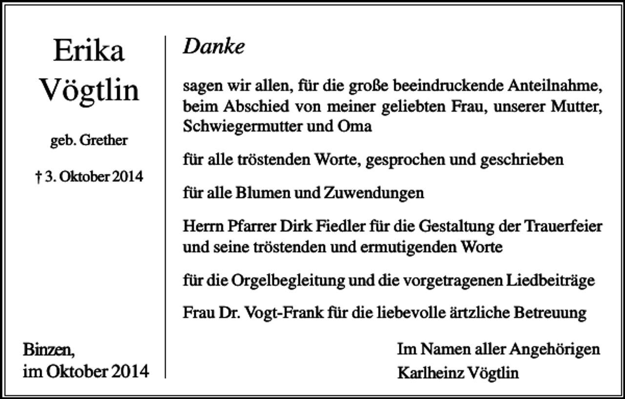<p>Erika<br />Vögtlin<br />geb. Grether</p><p>Danke<br />sagen wir allen, für die große beeindruckende Anteilnahme,<br />beim Abschied von meiner geliebten Frau, unserer Mutter,<br />Schwiegermutter und Oma<br />für alle tröstenden Worte, gesprochen und geschrieben</p><p>† 3. Oktober 2014</p><p>für alle Blumen und Zuwendungen<br />Herrn Pfarrer Dirk Fiedler für die Gestaltung der Trauerfeier<br />und seine tröstenden und ermutigenden Worte<br />für die Orgelbegleitung und die vorgetragenen Liedbeiträge<br />Frau Dr. Vogt-Frank für die liebevolle ärtzliche Betreuung</p><p>Binzen,<br />im Oktober 2014</p><p>Im Namen aller Angehörigen<br />Karlheinz Vögtlin</p>