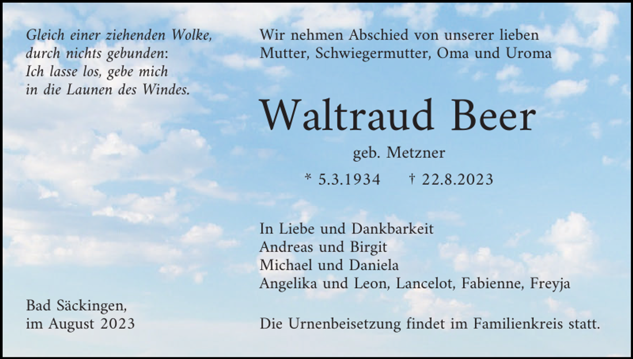 <p>Gleich einer ziehenden Wolke,<br />durch nichts gebunden:<br />Ich lasse los, gebe mich<br />in die Launen des Windes.</p><p>Wir nehmen Abschied von unserer lieben<br />Mutter, Schwiegermutter, Oma und Uroma</p><p>Waltraud Beer<br />geb. Metzner<br />* 5.3.1934</p><p>† 22.8.2023</p><p>In Liebe und Dankbarkeit<br />Andreas und Birgit<br />Michael und Daniela<br />Angelika und Leon, Lancelot, Fabienne, Freyja<br />Bad Säckingen,<br />im August 2023</p><p>Die Urnenbeisetzung findet im Familienkreis statt.</p>
