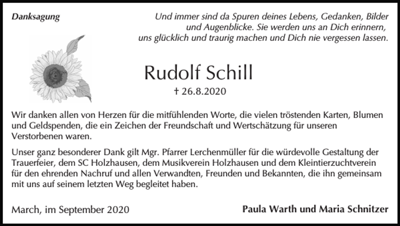 <p>Danksagung</p><p>Und immer sind da Spuren deines Lebens, Gedanken, Bilder<br />und Augenblicke. Sie werden uns an Dich erinnern,<br />uns glücklich und traurig machen und Dich nie vergessen lassen.</p><p>Rudolf Schill<br />† 26.8.2020<br />Wir danken allen von Herzen für die mitfühlenden Worte, die vielen tröstenden Karten, Blumen<br />und Geldspenden, die ein Zeichen der Freundschaft und Wertschätzung für unseren<br />Verstorbenen waren.<br />Unser ganz besonderer Dank gilt Mgr. Pfarrer Lerchenmüller für die würdevolle Gestaltung der<br />Trauerfeier, dem SC Holzhausen, dem Musikverein Holzhausen und dem Kleintierzuchtverein<br />für den ehrenden Nachruf und allen Verwandten, Freunden und Bekannten, die ihn gemeinsam<br />mit uns auf seinem letzten Weg begleitet haben.</p><p>March, im September 2020</p><p>Paula Warth und Maria Schnitzer</p>