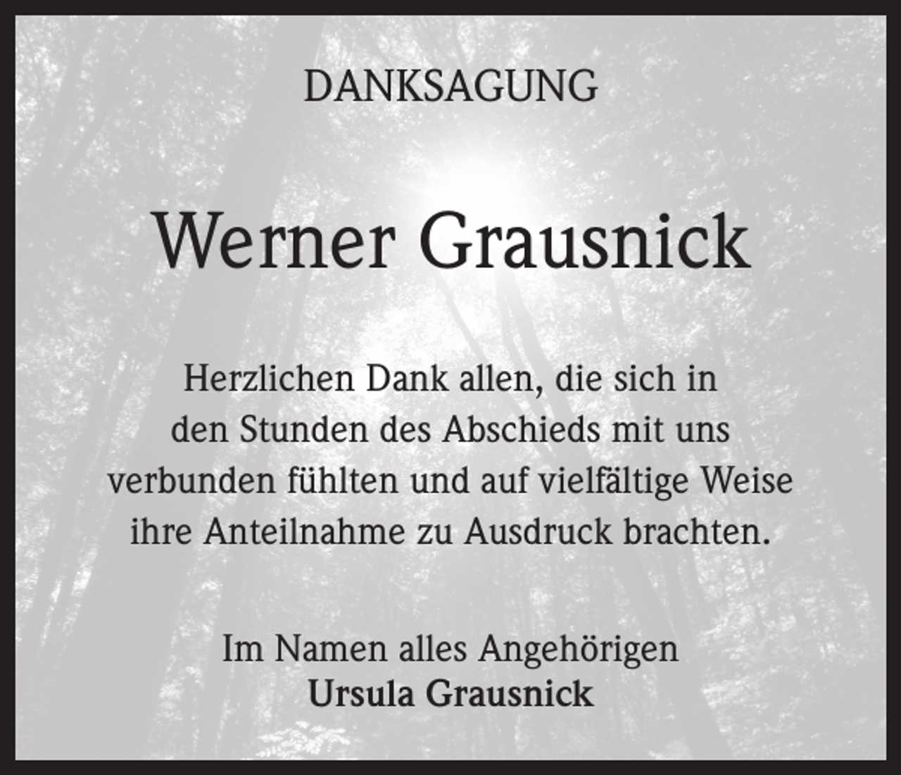 <p>DANKSAGUNG</p><p>Werner Grausnick<br />Herzlichen Dank allen, die sich in<br />den Stunden des Abschieds mit uns<br />verbunden fühlten und auf vielfältige Weise<br />ihre Anteilnahme zu Ausdruck brachten.<br />Im Namen alles Angehörigen<br />Ursula Grausnick</p>