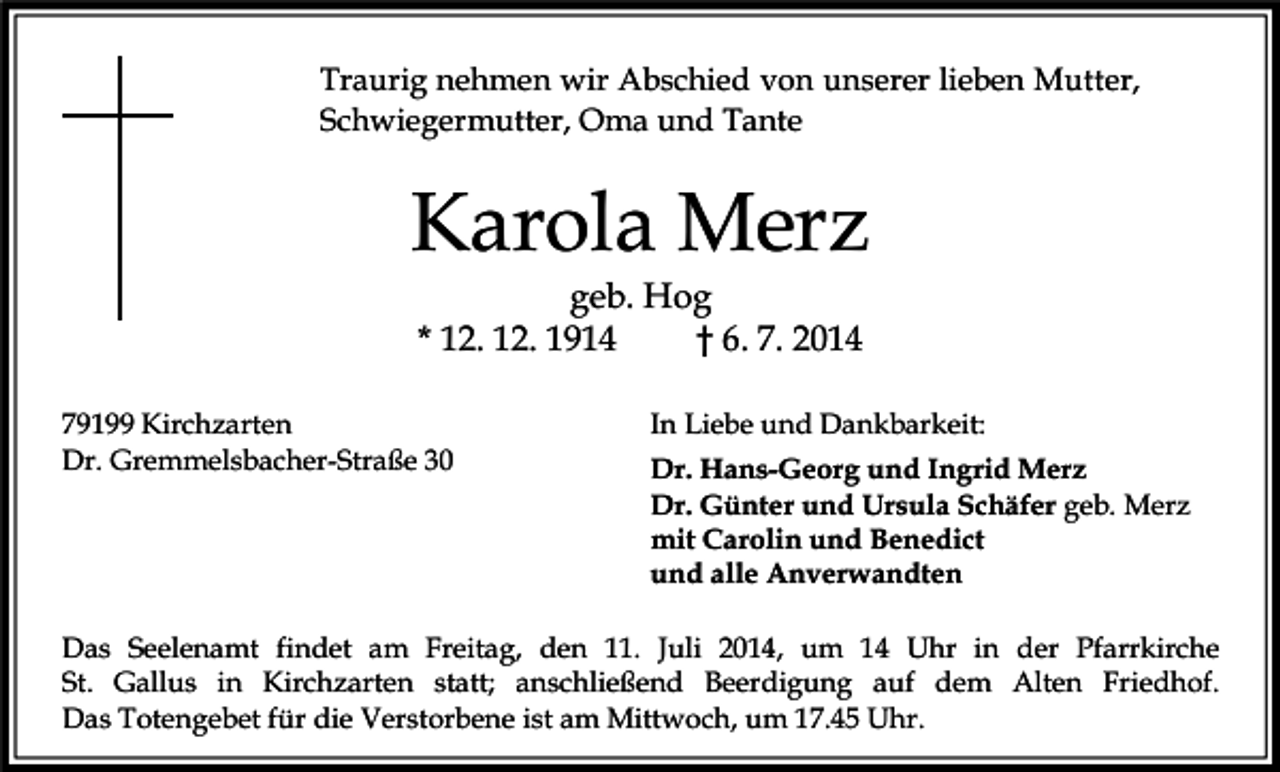 <p>Traurig nehmen wir Abschied von unserer lieben Mutter,<br />Schwiegermutter, Oma und Tante</p><p>Karola Merz<br />geb. Hog<br />* 12. 12. 1914<br />† 6. 7. 2014</p><p>79199 Kirchzarten<br />Dr. Gremmelsbacher-Straße 30</p><p>In Liebe und Dankbarkeit:<br />Dr. Hans-Georg und Ingrid Merz<br />Dr. Günter und Ursula Schäfer geb. Merz<br />mit Carolin und Benedict<br />und alle Anverwandten</p><p>Das Seelenamt findet am Freitag, den 11. Juli 2014, um 14 Uhr in der Pfarrkirche<br />St. Gallus in Kirchzarten statt; anschließend Beerdigung auf dem Alten Friedhof.<br />Das Totengebet für die Verstorbene ist am Mittwoch, um 17.45 Uhr.</p>