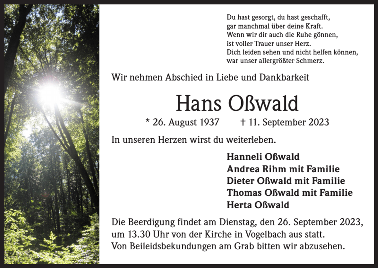 <p>Du hast gesorgt, du hast geschafft,<br />gar manchmal über deine Kraft.<br />Wenn wir dir auch die Ruhe gönnen,<br />ist voller Trauer unser Herz.<br />Dich leiden sehen und nicht helfen können,<br />war unser allergrößter Schmerz.</p><p>Wir nehmen Abschied in Liebe und Dankbarkeit</p><p>Hans Oßwald</p><p>* 26. August 1937 † 11. September 2023<br />In unseren Herzen wirst du weiterleben.<br />Hanneli Oßwald<br />Andrea Rihm mit Familie<br />Dieter Oßwald mit Familie<br />Thomas Oßwald mit Familie<br />Herta Oßwald<br />Die Beerdigung findet am Dienstag, den 26. September 2023,<br />um 13.30 Uhr von der Kirche in Vogelbach aus statt.<br />Von Beileidsbekundungen am Grab bitten wir abzusehen.</p>