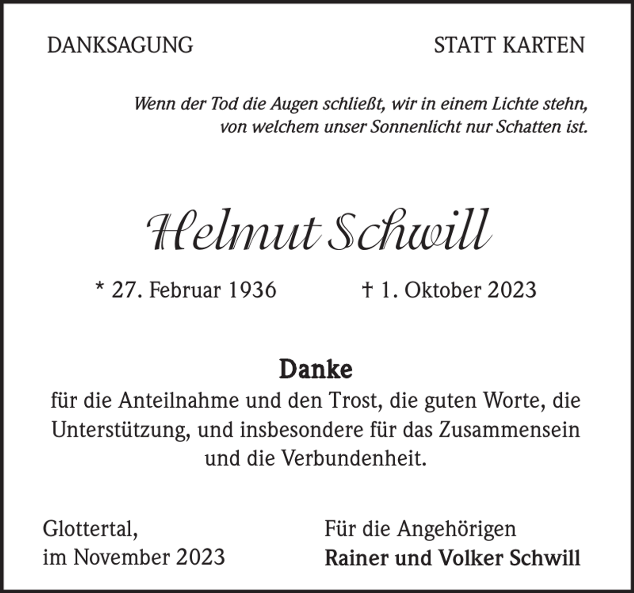<p>DANKSAGUNG</p><p>STATT KARTEN</p><p>Wenn der Tod die Augen schließt, wir in einem Lichte stehn,<br />von welchem unser Sonnenlicht nur Schatten ist.</p><p>Helmut Schwill<br />* 27. Februar 1936</p><p>† 1. Oktober 2023</p><p>Danke<br />für die Anteilnahme und den Trost, die guten Worte, die<br />Unterstützung, und insbesondere für das Zusammensein<br />und die Verbundenheit.<br />Glottertal,<br />im November 2023</p><p>Für die Angehörigen<br />Rainer und Volker Schwill</p>