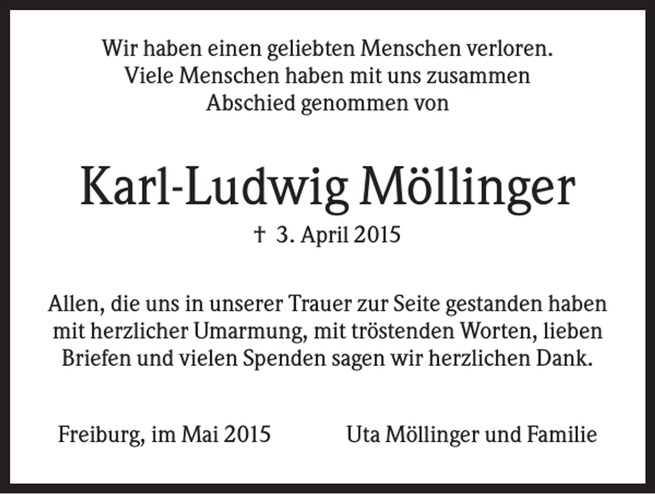 <p>Wir haben einen geliebten Menschen verloren.<br />Viele Menschen haben mit uns zusammen<br />Abschied genommen von</p><p>Karl-Ludwig Möllinger<br />† 3. April 2015<br />Allen, die uns in unserer Trauer zur Seite gestanden haben<br />mit herzlicher Umarmung, mit tröstenden Worten, lieben<br />Briefen und vielen Spenden sagen wir herzlichen Dank.<br />Freiburg, im Mai 2015</p><p>Uta Möllinger und Familie</p>