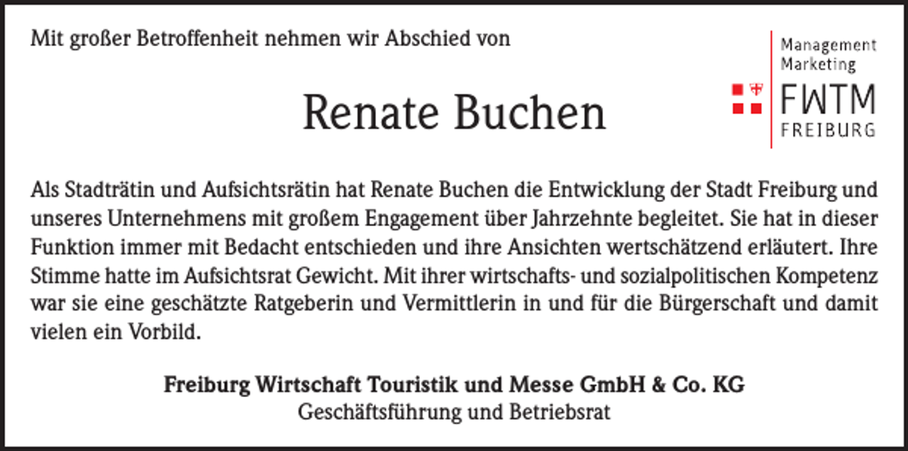 <p>Mit großer Betroffenheit nehmen wir Abschied von</p><p>Renate Buchen<br />Als Stadträtin und Aufsichtsrätin hat Renate Buchen die Entwicklung der Stadt Freiburg und<br />unseres Unternehmens mit großem Engagement über Jahrzehnte begleitet. Sie hat in dieser<br />Funktion immer mit Bedacht entschieden und ihre Ansichten wertschätzend erläutert. Ihre<br />Stimme hatte im Aufsichtsrat Gewicht. Mit ihrer wirtschafts- und sozialpolitischen Kompetenz<br />war sie eine geschätzte Ratgeberin und Vermittlerin in und für die Bürgerschaft und damit<br />vielen ein Vorbild.<br />Freiburg Wirtschaft Touristik und Messe GmbH &amp; Co. KG<br />Geschäftsführung und Betriebsrat</p>