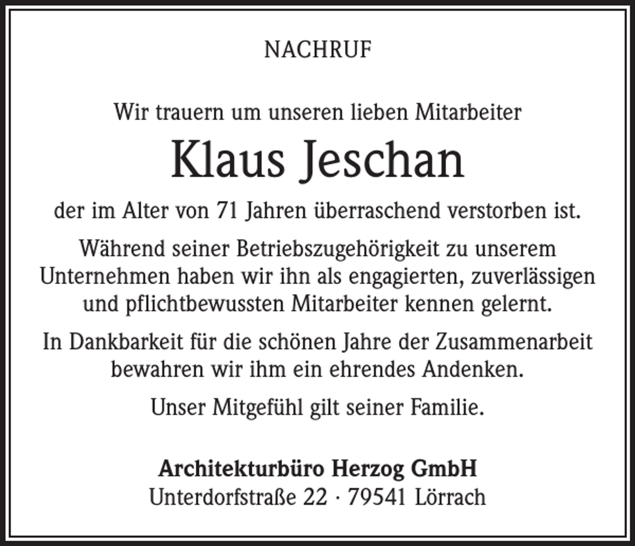 <p>Nachruf<br />Wir trauern um unseren lieben Mitarbeiter</p><p>Klaus Jeschan<br />der im Alter von 71 Jahren überraschend verstorben ist.<br />Während seiner Betriebszugehörigkeit zu unserem<br />­Unternehmen haben wir ihn als engagierten, zuverlässigen<br />und pflichtbewussten Mitarbeiter kennen gelernt.<br />In Dankbarkeit für die schönen Jahre der Zusammenarbeit<br />bewahren wir ihm ein ehrendes Andenken.<br />Unser Mitgefühl gilt seiner Familie.<br />Architekturbüro Herzog GmbH<br />Unterdorfstraße 22 · 79541 Lörrach</p>