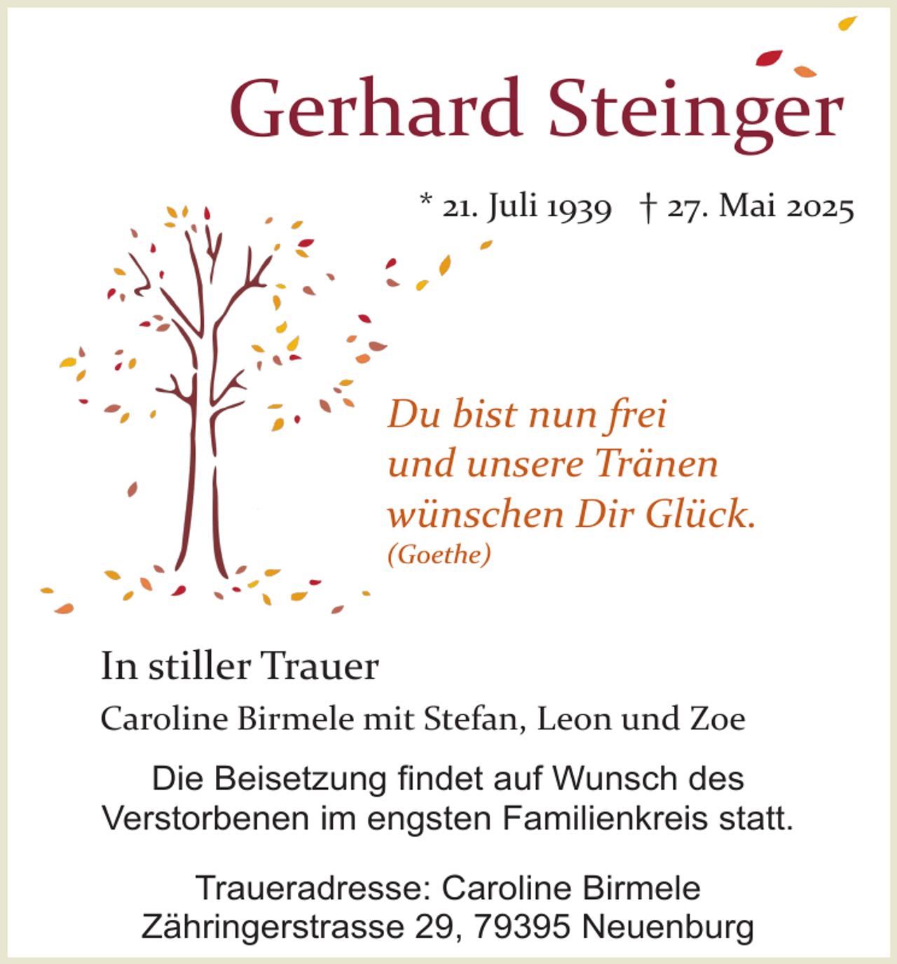 <p>Gerhard Steinger<br />* 21. Juli 1939 † 27. Mai 2025</p><p>Du bist nun frei<br />und unsere Tränen<br />wünschen Dir Glück.<br />(Goethe)</p><p>In stiller Trauer<br />Caroline Birmele mit Stefan, Leon und Zoe<br />Die Beisetzung findet auf Wunsch des<br />Verstorbenen im engsten Familienkreis statt.<br />Traueradresse: Caroline Birmele<br />Zähringerstrasse 29, 79395 Neuenburg</p>