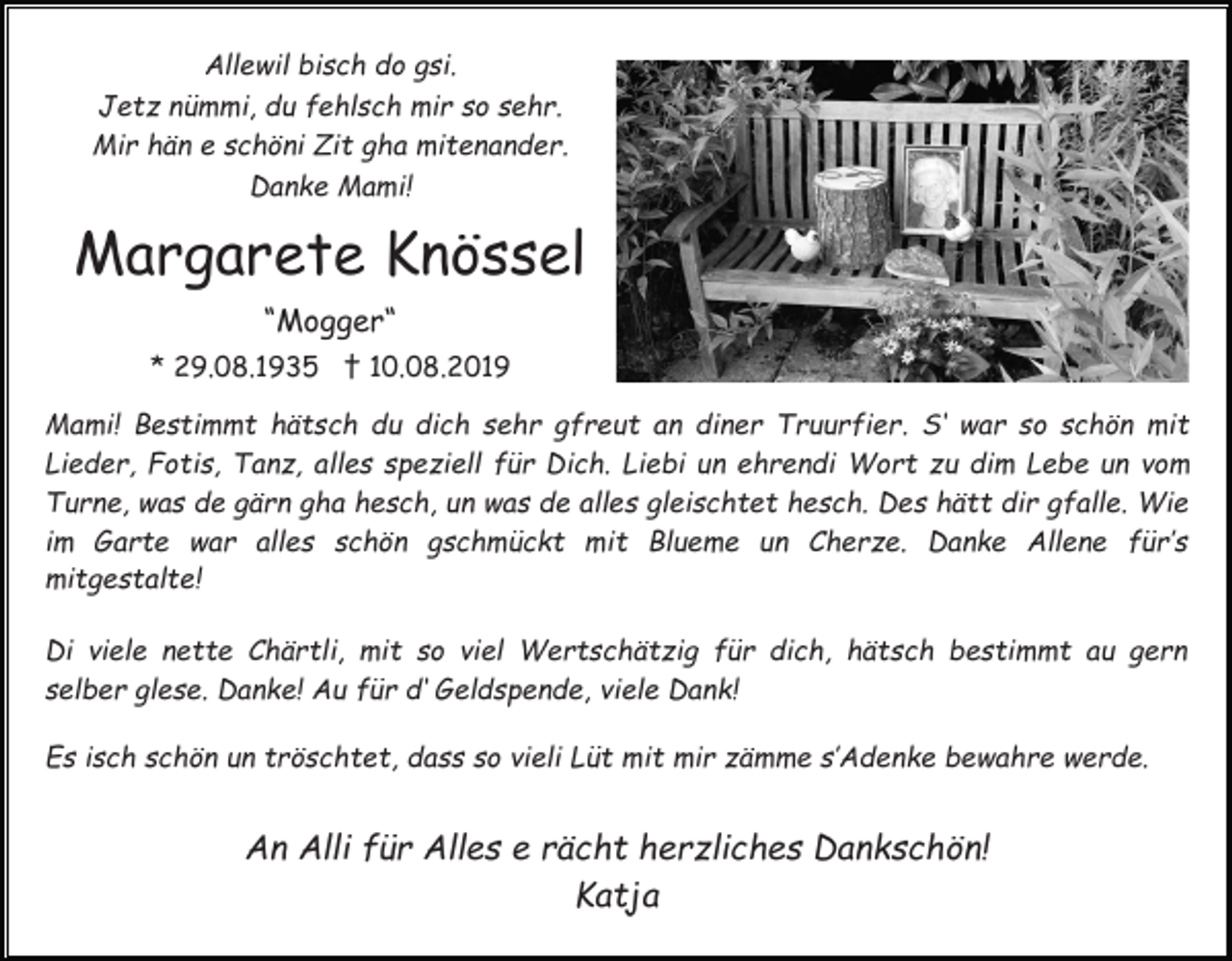<p>Allewil bisch do gsi.<br />Jetz nümmi, du fehlsch mir so sehr.<br />Mir hän e schöni Zit gha mitenander.<br />Danke Mami!</p><p>Margarete Knössel<br />“Mogger“<br />* 29.08.1935 † 10.08.2019<br />Mami! Bestimmt hätsch du dich sehr gfreut an diner Truurfier. S‘ war so schön mit<br />Lieder, Fotis, Tanz, alles speziell für Dich. Liebi un ehrendi Wort zu dim Lebe un vom<br />Turne, was de gärn gha hesch, un was de alles gleischtet hesch. Des hätt dir gfalle. Wie<br />im Garte war alles schön gschmückt mit Blueme un Cherze. Danke Allene für’s<br />mitgestalte!<br />Di viele nette Chärtli, mit so viel Wertschätzig für dich, hätsch bestimmt au gern<br />selber glese. Danke! Au für d‘ Geldspende, viele Dank!<br />Es isch schön un tröschtet, dass so vieli Lüt mit mir zämme s’Adenke bewahre werde.</p><p>An Alli für Alles e rächt herzliches Dankschön!<br />Katja</p>