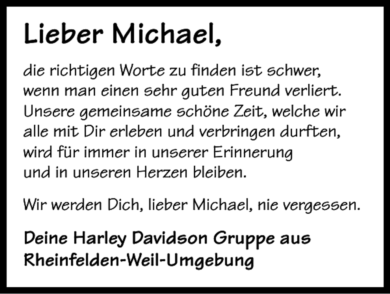 <p>Lieber Michael,<br />die richtigen Worte zu finden ist schwer,<br />wenn man einen sehr guten Freund verliert.<br />Unsere gemeinsame schöne Zeit, welche wir<br />alle mit Dir erleben und verbringen durften,<br />wird für immer in unserer Erinnerung<br />und in unseren Herzen bleiben.<br />Wir werden Dich, lieber Michael, nie vergessen.</p><p>Deine Harley Davidson Gruppe aus<br />Rheinfelden-Weil-Umgebung</p>