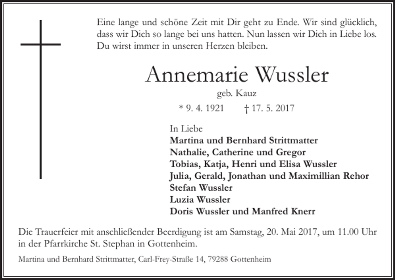 <p>Eine lange und schöne Zeit mit Dir geht zu Ende. Wir sind glücklich,<br />dass wir Dich so lange bei uns hatten. Nun lassen wir Dich in Liebe los.<br />Du wirst immer in unseren Herzen bleiben.</p><p>Annemarie Wussler<br />geb. Kauz<br />* 9. 4. 1921 † 17. 5. 2017</p><p>In Liebe<br />Martina und Bernhard Strittmatter<br />Nathalie, Catherine und Gregor<br />Tobias, Katja, Henri und Elisa Wussler<br />Julia, Gerald, Jonathan und Maximillian Rehor<br />Stefan Wussler<br />Luzia Wussler<br />Doris Wussler und Manfred Knerr<br />Die Trauerfeier mit anschließender Beerdigung ist am Samstag, 20. Mai 2017, um 11.00 Uhr<br />in der Pfarrkirche St. Stephan in Gottenheim.<br />Martina und Bernhard Strittmatter, Carl-Frey-Straße 14, 79288 Gottenheim</p>