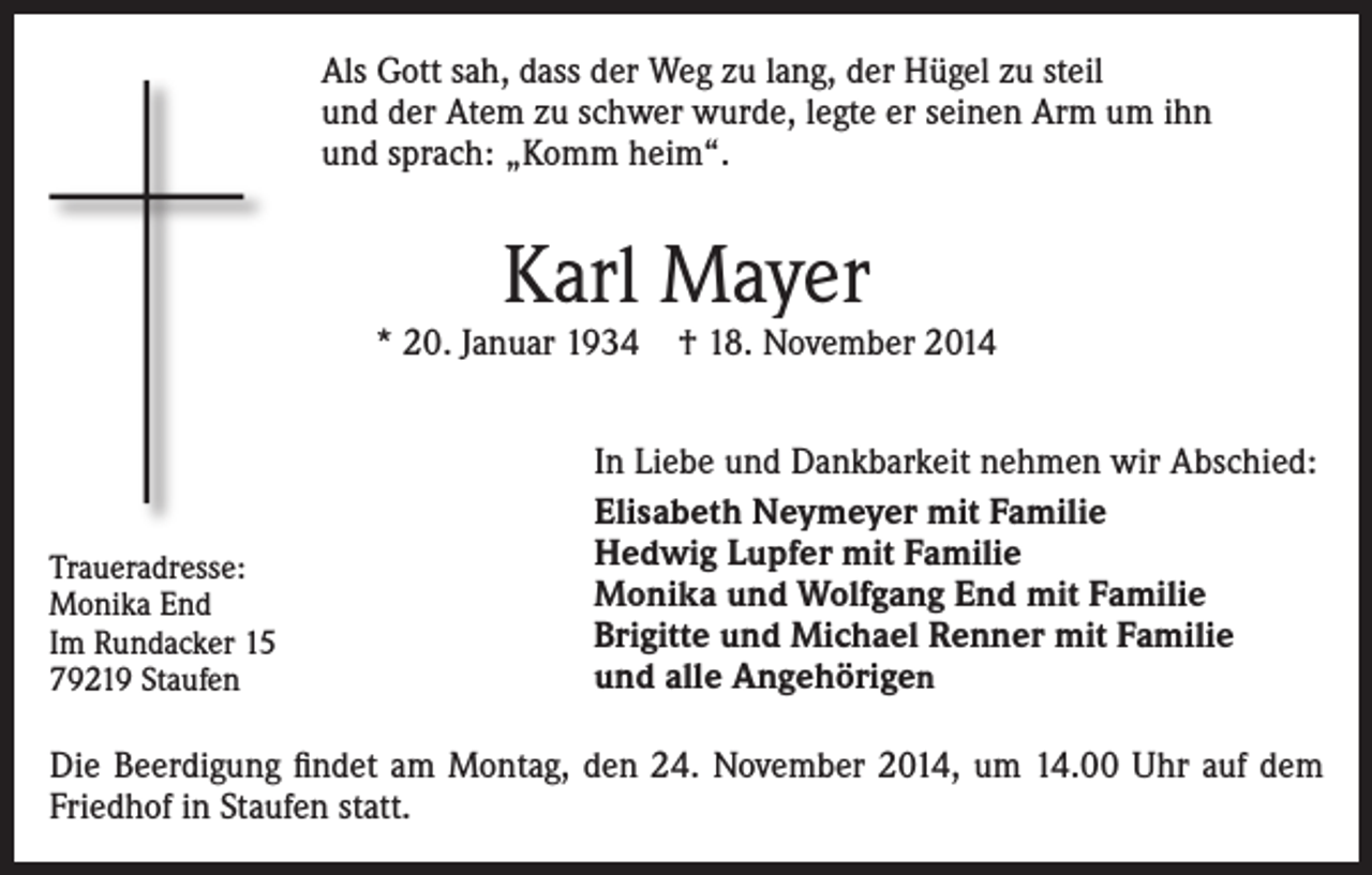 <p>Als Gott sah, dass der Weg zu lang, der Hügel zu steil<br />und der Atem zu schwer wurde, legte er seinen Arm um ihn<br />und sprach: „Komm heim“.</p><p>Karl Mayer</p><p>* 20. Januar 1934 † 18. November 2014</p><p>Traueradresse:<br />Monika End<br />Im Rundacker 15<br />79219 Staufen</p><p>In Liebe und Dankbarkeit nehmen wir Abschied:<br />Elisabeth Neymeyer mit Familie<br />Hedwig Lupfer mit Familie<br />Monika und Wolfgang End mit Familie<br />Brigitte und Michael Renner mit Familie<br />und alle Angehörigen</p><p>Die Beerdigung findet am Montag, den 24. November 2014, um 14.00 Uhr auf dem<br />Friedhof in Staufen statt.</p>