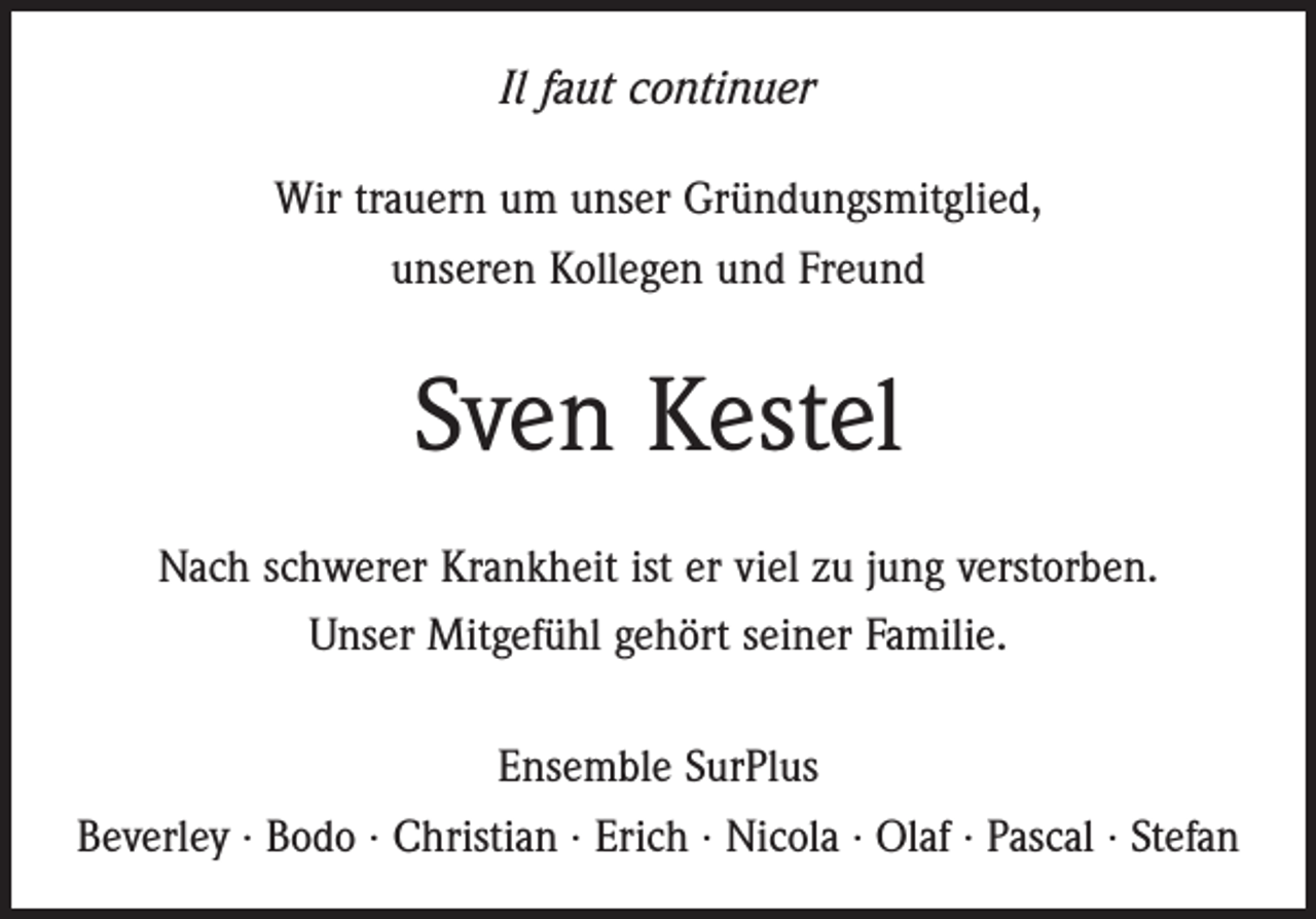 <p>Il faut continuer<br />Wir trauern um unser Gründungsmitglied,<br />unseren Kollegen und Freund</p><p>Sven Kestel<br />Nach schwerer Krankheit ist er viel zu jung verstorben.<br />Unser Mitgefühl gehört seiner Familie.<br />Ensemble SurPlus<br />Beverley · Bodo · Christian · Erich · Nicola · Olaf · Pascal · Stefan</p>