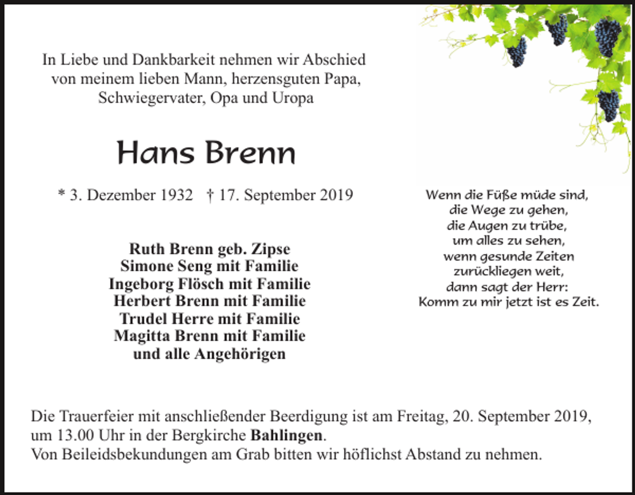 <p>In Liebe und Dankbarkeit nehmen wir Abschied<br />von meinem lieben Mann, herzensguten Papa,<br />Schwiegervater, Opa und Uropa</p><p>Hans Brenn<br />* 3. Dezember 1932 † 17. September 2019<br />Ruth Brenn geb. Zipse<br />Simone Seng mit Familie<br />Ingeborg Flösch mit Familie<br />Herbert Brenn mit Familie<br />Trudel Herre mit Familie<br />Magitta Brenn mit Familie<br />und alle Angehörigen</p><p>Wenn die Füße müde sind,<br />die Wege zu gehen,<br />die Augen zu trübe,<br />um alles zu sehen,<br />wenn gesunde Zeiten<br />zurückliegen weit,<br />dann sagt der Herr:<br />Komm zu mir jetzt ist es Zeit.</p><p>Die Trauerfeier mit anschließender Beerdigung ist am Freitag, 20. September 2019,<br />um 13.00 Uhr in der Bergkirche Bahlingen.<br />Von Beileidsbekundungen am Grab bitten wir höflichst Abstand zu nehmen.</p>